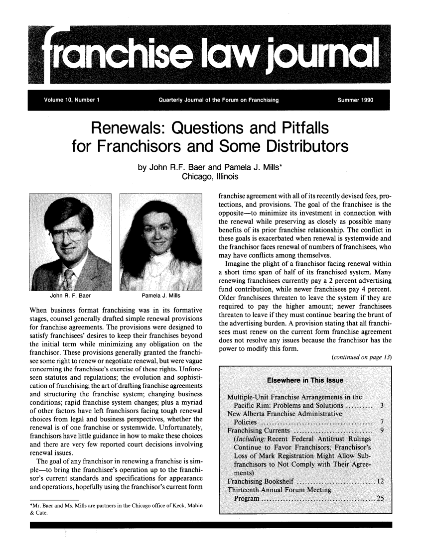 handle is hein.journals/fchlj10 and id is 1 raw text is: -       .  .  ..  .A iRenewals: Questions and Pitfallsfor Franchisors and Some Distributorsby John R.F. Baer and Pamela J. Mills*Chicago, IllinoisPamela J. MillsWhen business format franchising was in its formativestages, counsel generally drafted simple renewal provisionsfor franchise agreements. The provisions were designed tosatisfy franchisees' desires to keep their franchises beyondthe initial term while minimizing any obligation on thefranchisor. These provisions generally granted the franchi-see some right to renew or negotiate renewal, but were vagueconcerning the franchisee's exercise of these rights. Unfore-seen statutes and regulations; the evolution and sophisti-cation of franchising; the art of drafting franchise agreementsand structuring the franchise system; changing businessconditions; rapid franchise system changes; plus a myriadof other factors have left franchisors facing tough renewalchoices from legal and business perspectives, whether therenewal is of one franchise or systemwide. Unfortunately,franchisors have little guidance in how to make these choicesand there are very few reported court decisions involvingrenewal issues.The goal of any franchisor in renewing a franchise is sim-ple-to bring the franchisee's operation up to the franchi-sor's current standards and specifications for appearanceand operations, hopefully using the franchisor's current form*Mr. Baer and Ms. Mills are partners in the Chicago office of Keck, Mahin& Cate.franchise agreement with all of its recently devised fees, pro-tections, and provisions. The goal of the franchisee is theopposite-to minimize its investment in connection withthe renewal while preserving as closely as possible manybenefits of its prior franchise relationship. The conflict inthese goals is exacerbated when renewal is systemwide andthe franchisor faces renewal of numbers of franchisees, whomay have conflicts among themselves.Imagine the plight of a franchisor facing renewal withina short time span of half of its franchised system. Manyrenewing franchisees currently pay a 2 percent advertisingfund contribution, while newer franchisees pay 4 percent.Older franchisees threaten to leave the system if they arerequired to pay the higher amount; newer franchiseesthreaten to leave if they must continue bearing the brunt ofthe advertising burden. A provision stating that all franchi-sees must renew on the current form franchise agreementdoes not resolve any issues because the franchisor has thepower to modify this form.(continued on page 13)Jonn N. r. baer