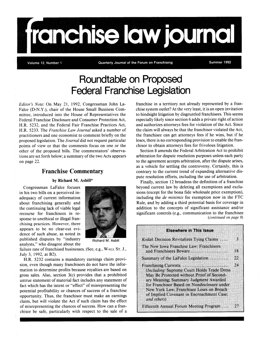 handle is hein.journals/fchlj12 and id is 1 raw text is: Roundtable on ProposedFederal Franchise LegislationEditor's Note: On May 21, 1992, Congressman John La-Falce (D-N.Y.), chair of the House Small Business Com-mittee, introduced into the House of Representatives theFederal Franchise Disclosure and Consumer Protection Act,H.R. 5232, and the Federal Fair Franchise Practices Act,H.R. 5233. The Franchise Law Journal asked a number ofpractitioners and one economist to comment briefly on theproposed legislation. The Journal did not request particularpoints of view or that the comments focus on one or theother of the proposed bills. The commentators' observa-tions are set forth below; a summary of the two Acts appearson page 22.Franchise Commentaryby Richard M. Asbill*Congressman LaFalce focusesin his two bills on a perceived in-adequacy of current informationabout franchising generally andthe continuing lack of viable legalrecourse for franchisees in re-sponse to unethical or illegal fran-chising practices. However, thereappears to be no clear-cut evi-dence of such abuse, as noted inpublished disputes by industry      Richard M. Asbillanalysts, who disagree about thefailure rate of franchised businesses. (See, e.g., WALL ST. J.,July 3, 1992, at B2).H.R. 5232 contains a mandatory earnings claim provi-sion, even though many franchisors do not have the infor-mation to determine profits because royalties are based ongross sales. Also, section 3(c) provides that a prohibiteduntrue statement of material fact includes any statement offact which has the intent or effect of misrepresenting thepotential profitability or chances of success of a franchiseopportunity. Thus, the franchisor must make an earningsclaim, but will violate the Act if such claim has the effectof misrepresenting the chances of success. How can a fran-chisor be safe, particularly with respect to the sale of afranchise in a territory not already represented by a fran-chise system outlet? At the very least, it is an open invitationto hindsight litigation by disgruntled franchisees. This seemsespecially likely since section 6 adds a private right of actionand authorizes attorneys fees for violation of the Act. Sincethe claim will always be that the franchisor violated the Act,the franchisee can get attorneys fees if he wins, but if heloses, there is no corresponding provision to enable the fran-chisor to obtain attorneys fees for frivolous litigation.Section 8 amends the Federal Arbitration Act to prohibitarbitration for dispute resolution purposes unless each partyto the agreement accepts arbitration, after the dispute arises,as a vehicle for settling the controversy. Certainly, this iscontrary to the current trend of expanding alternative dis-pute resolution efforts, including the use of arbitration.Finally, section 12 broadens the definition of a franchisebeyond current law by deleting all exemptions and exclu-sions (except for the bona fide wholesale price exemption),including the de minimis fee exemption now in the FTCRule, and by adding a third potential basis for coverage inaddition to the concepts of significant assistance and/orsignificant controls (e.g., communication to the franchisee(continued on page 8)I 1 1  i ranchise I w journalrVolume 12, Number 1  Quarterly Journal of the Forum on Franchising  Summer 1992