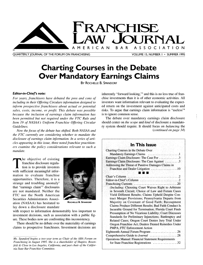 handle is hein.journals/fchlj15 and id is 1 raw text is: ERANCHISELAW JouRNALAMERICAN  BAR  ASSOCIATIONQUARTERLY JOURNAL OF THE FORUM ON FRANCHISINGVOLUME 15, NUMBER I  SUMMER 1995Charting Courses in the DebateOver Mandatory Earnings ClaimsBy ROCHELLE B. SPANDORFEditor-in-Chief's note:For years, franchisors have debated the pros and cons ofincluding in their Offering Circulars information designed toinform prospective franchisees about actual or potentialsales, costs, income, or profit. This debate was possiblebecause the inclusion of earnings claim information hasbeen permitted but not required under the FTC Rule andItem 19 of NASAA's Uniform Franchise Offering CircularGuidelines.Now the focus of the debate has shifted. Both NASAA andthe FTC currently are considering whether to mandate thedisclosure of earnings claim information. In a series of arti-cles appearing in this issue, three noted franchise practition-ers examine the policy considerations relevant to such amandate.he objective of existingfranchise disclosure regula-tion is to provide investorswith sufficient meaningful infor-mation to evaluate franchiseopportunities. Therefore, it is astrange and troubling anomaly'that earnings claim' disclosuresare not mandated. Neither theFTC nor the North AmericanSecurities Administrators Associ-ation (NASAA) has hesitated to     ROCHELLE B. SPANDORFlay down a disclosure mandatewith respect to information demonstrably less important toinvestment decisions, such as association with a public fig-ure. These bodies now are confronting this inconsistency.There should be no debate over the materiality of earningsclaims to prospective franchisees. Investment decisions areMs. Spandorf begins a two-year term as Chair of the ABA Forum onFranchising in August 1995. She is a shareholder of Shapiro, Rosen-feld & Close in Los Angeles, Calitbrnia, and past chair of the Califor-nia State Bar Franchise Committee.inherently forward looking,3 and this is no less true of fran-chise investments than it is of other economic activities. Allinvestors want information relevant to evaluating the expect-ed return on the investment against anticipated costs andrisks. To argue that earnings claim information is useless4is to ignore common sense.The debate over mandatory earnings claim disclosureshould center on the scope and kind of disclosure a mandato-ry system should require. It should focus on balancing the(continued on page 34)In This IssueCharting Courses in the Debate OverM andatory Earnings Claims  .................... 1Earnings Claim Disclosure: The Case For ..........3Earnings Claim Disclosure: The Case Against ......... 3Addressing the Threat of Punitive Damages Claims inFranchise and Dealer Litigation  ................. 10mmmC hair's  C olum n  ................................. 2Editor-in-Chief's Column  ......................... 2Franchising  Currents  ....................... .... 20(Including: Choosing Court Waives Right to Arbitratein Seventh Circuit; Choice of Law and Forum CasesYield Different Results; Claims Upheld Despite Con-tract Merger Provisions; Pennsylvania Departs fromMajority on Covenant of Good Faith; RecoupmentClaims Produce Different Results; Bad Faith Conduct IsIncurable Ground for Termination; Florida Court FindsPresumption of No Vicarious Liability: Court DiscussesStandards for Preliminary Injunctions; Bankruptcy andRelated Cases; Oregon Court Denies Jury Trial UnderOregon Franchise Act; Dealers Denied Remedies UnderPMPA; FTC Enforcement ActionEighteenth Annual Forum Program ................. 26Comprehensive Guide to Journal ............... 28Operations Manual: Financial Statement Requirementsfor State Franchise Registrations .............. 32r       N