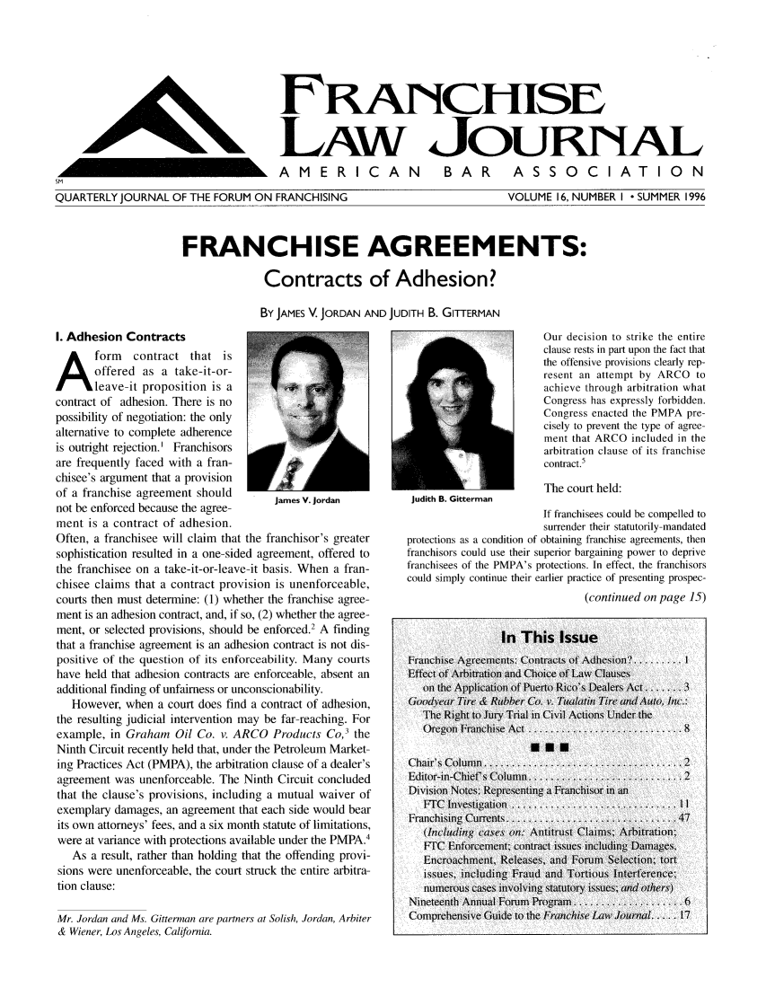handle is hein.journals/fchlj16 and id is 1 raw text is: FRANiCHISELAw JOURNALAMERICAN  BAR  ASSOCIATIONQUARTERLY JOURNAL OF THE FORUM ON FRANCHISINGVOLUME 16, NUMBER I - SUMMER 1996FRANCHISE AGREEMENTS:Contracts of Adhesion?By JAMES V. JORDAN AND JUDITH B. GITTERMANI. Adhesion ContractsAform contract that isoffered as a take-it-or-leave-it proposition is acontract of adhesion. There is nopossibility of negotiation: the onlyalternative to complete adherenceis outright rejection.' Franchisorsare frequently faced with a fran-chisee's argument that a provisionof a franchise agreement shouldJames V. Jordannot be enforced because the agree-ment is a contract of adhesion.Often, a franchisee will claim that the franchisor's greatersophistication resulted in a one-sided agreement, offered tothe franchisee on a take-it-or-leave-it basis. When a fran-chisee claims that a contract provision is unenforceable,courts then must determine: (1) whether the franchise agree-ment is an adhesion contract, and, if so, (2) whether the agree-ment, or selected provisions, should be enforced.2 A findingthat a franchise agreement is an adhesion contract is not dis-positive of the question of its enforceability. Many courtshave held that adhesion contracts are enforceable, absent anadditional finding of unfairness or unconscionability.However, when a court does find a contract of adhesion,the resulting judicial intervention may be far-reaching. Forexample, in Graham Oil Co. v. ARCO Products Co,' theNinth Circuit recently held that, under the Petroleum Market-ing Practices Act (PMPA), the arbitration clause of a dealer'sagreement was unenforceable. The Ninth Circuit concludedthat the clause's provisions, including a mutual waiver ofexemplary damages, an agreement that each side would bearits own attorneys' fees, and a six month statute of limitations,were at variance with protections available under the PMPA.4As a result, rather than holding that the offending provi-sions were unenforceable, the court struck the entire arbitra-tion clause:Mr. Jordan and Ms. Gitterman are partners at Solish, Jordan, Arbiter& Wiener, Los Angeles, California.Our decision to strike the entireclause rests in part upon the fact thatthe offensive provisions clearly rep-resent an attempt by ARCO toachieve through arbitration whatCongress has expressly forbidden.Congress enacted the PMPA pre-cisely to prevent the type of agree-ment that ARCO included in thearbitration clause of its franchisecontract.5The court held:Judith B. GittermanIf franchisees could be compelled tosurrender their statutorily-mandatedprotections as a condition of obtaining franchise agreements, thenfranchisors could use their superior bargaining power to deprivefranchisees of the PMPA's protections. In effect, the franchisorscould simply continue their earlier practice of presenting prospec-(continued on page 15)L,
