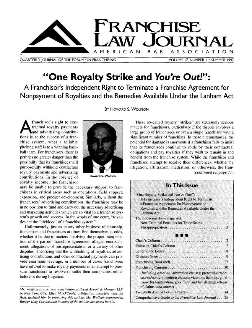 handle is hein.journals/fchlj17 and id is 1 raw text is: F......c....LAW JouRAAMERICAN BAR ASSOCIATIONQUARTERLY JOURNAL OF THE FORUM ON FRANCHISINGVOLUME 17, NUMBER I - SUMMER 1997One Royalty Strike and You're Out!:A Franchisor's Independent Right to Terminate a Franchise Agreement forNonpayment of Royalties and the Remedies Available Under the Lanham ActBy HOWARD S. WOLFSONfranchisor's right to con-tractual royalty paymentsand advertising contribu-tions is, to the success of a fran-chise system, what a reliablepitching staff is to a winning base-ball team. For franchisors, there isperhaps no greater danger than thepossibility that its franchisees willpurposefully withhold contractualroyalty payments and advertisingcontributions. In the absence of      Howard S. Wolfsonroyalty income, the franchisormay be unable to provide the necessary support to fran-chisees in critical areas such as operations, field support,expansion, and product development. Similarly, without thefranchisees' advertising contributions, the franchisor may bein no position to fund and carry out the necessary advertisingand marketing activities which are so vital to a franchise sys-tem's growth and success. In the words of one court, royal-ties are the 'lifeblood' of a franchise system.'Unfortunately, just as in any other business relationship,franchisors and franchisees at times find themselves at odds,whether it be due to matters involving the proper interpreta-tion of the parties' franchise agreement, alleged encroach-ment, allegations of misrepresentation, or a variety of otherdisputes. Theorizing that the withholding of royalties, adver-tising contributions and other contractual payments can pro-vide enormous leverage, in a number of cases franchiseeshave refused to make royalty payments in an attempt to pres-sure franchisors to resolve or settle their complaints, eitherbefore or during litigation.Mr. Wolfson is a partner with Whitman Breed Abbott & Morgan LLPin New York City. Ellen M. O'Toole, a litigation associate with thefirm, assisted him in preparing this article. Mr. Wolfson representedBurger King Corporation in many of the actions discussed herein.These so-called royalty strikes are extremely seriousmatters for franchisors, particularly if the dispute involves alarge group of franchisees or even a single franchisee with asignificant number of franchises. In these circumstances, thepotential for damage is enormous if a franchisor fails to insistthat its franchisees continue to abide by their contractualobligations and pay royalties if they wish to remain in andbenefit from the franchise system. While the franchisor andfranchisee attempt to resolve their differences, whether bylitigation, arbitration, mediation, or otherwise, the fran-(con tinued on page 17)In This IssueOne Royalty Strike and You're Out!':A Franchisor's independent Right to Terminatea Franchise Agreement for Nonpayment ofRoyalties and the Remedies Av ailable Under theLanhamn Act............................... IThe Economic Espionage Act:New Criminal Penalties for Trade SecretMisappropriation.............. ............. 3U..Chair's Column ...............................-Editor-in-Chief's Column........................ 2Letter to the Editor........................... .8Division Notes................................ 9Franchising Bookshelf ......................... 23Franchising Currents.........................  .30(Including cases on.- arbitration clauses; p)rotecting tradesecrets/non-comnpetition clauses; vicarious liability; goodcause for termnination; good faith and fair dealing; releaseof claimis; and others)Twentieth Annual Forum Program ................ 14Comprehensive Guide to the Franchise LawJournal .. .. 251 1                                                L'lk