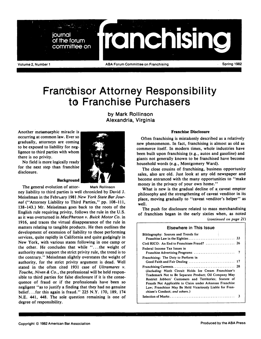 handle is hein.journals/fchlj2 and id is 1 raw text is: joraVolume 2, Number 1ABA Forum Committee on FranchisingFran cisor Attorney Responsibilityto Franchise Purchasersby Mark RollinsonAlexandria, VirginiaAnother metamorphic miracle isoccurring at common law. Ever sogradually, attorneys are comingto be exposed to liability for neg-ligence to third parties with whomthere is no privity.No field is more logically readyfor the next step than franchisedisclosure.BackgroundThe general evolution of attor-   Mark Rollinsonney liability to third parties is well chronicled by David J.Meiselman in the February 1981 New York State Bar Jour-nal (Attorney Liability to Third Parties, pp. 108-111,138-143.) Mr. Meiselman goes back to the roots of theEnglish rule requiring privity, follows the rule in the U.S.as it was overturned in MacPherson v. Buick Motor Co. in1916, and traces the virtual disappearance of the rule inmatters relating to tangible products. He then outlines thedevelopment of extension of liability to those performingservices, quite rapidly in California and quite gudgingly inNew York, with various states following in one camp orthe other. He concludes that while ... the weight ofauthority may support the strict privity rule, the trend is tothe contrary. Meiselman slightly overstates the weight ofauthority, for the strict privity argument is dead. Wellstated in the often cited 1931 case of Ultramares v.Touche, Niven & Co., the professional will be held respon-sible to third parties for false disclosure if it is the conse-quence of fraud or if the professionals have been sonegligent as to justify a finding that they had no genuinebelief.., for this again is fraud. 225 N.Y. 170, 189, 174N.E. 441, 448. The sole question remaining is one ofdegree of responsibility.Franchise DisclosureOften franchising is mistakenly described as a relativelynew phenomenon. In fact, franchising is almost as old ascommerce itself. In modern times, whole industries havebeen built upon franchising (e.g., autos and gasoline) andgiants not generally known to be franchised have becomehousehold words (e.g., Montgomery Ward).The close cousins of franchising, business opportunitysales, also are old. Just look at any old newspaper andbecome entranced with the many opportunities to makemoney in the privacy of your own home.What is new is the gradual decline of a caveat emptorphilosophy and the strengthening of caveat venditor in itsplace, moving gradually to caveat venditor's helper aswell.The push for disclosure related to mass merchandisingof franchises began in the early sixties when, as noted(continued on page 21)Elsewhere in This IssueBibliography: Sources and Trends forFranchise Law  in the Eighties ...........................  33Civil RICO: An End to Franchisee Fraud? ................. 26Federal Income Tax Issues inFranchise Advertising Programs  ........................  7Franchising: The Duty to Perform inGood Faith and Fair Dealing  ...........................  17Franchising  Currents ....................................  28(Including: Ninth Circuit Holds Ice Cream Franchisor'sTrademark Not to Be Separate Product; Oil Company MayRestrict Jobbers' Customers and Territories; Statute ofFrauds Not Applicable to Claim under Arkansas FranchiseLaw; Franchisor May Be Held Vicariously Liable for Fran-chisee's Conduct; and others.)Selection  of M arks  ......................................  3Copyright © 1982 American Bar AssociationSpring 1982Produced by the ABA Press