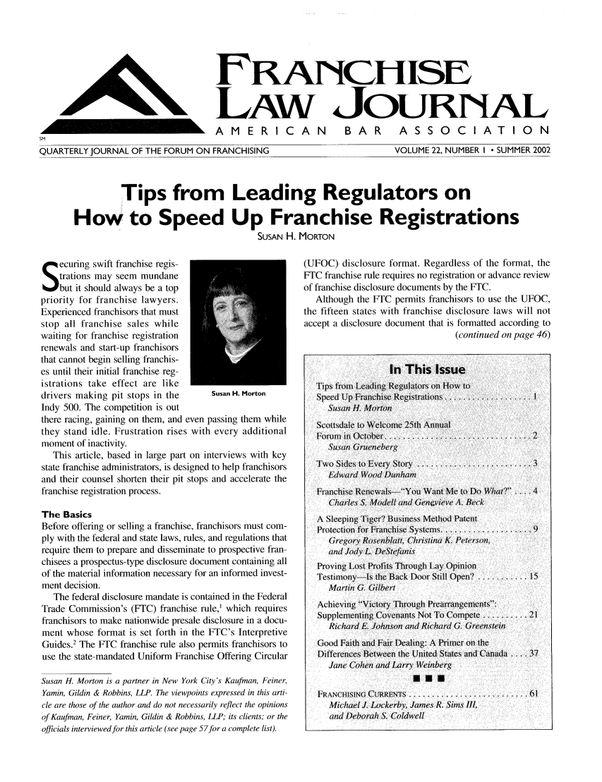 handle is hein.journals/fchlj22 and id is 1 raw text is: LANJCHISELAW JOURNALA M E R I C A NSMQUARTERLY JOURNAL OF THE FORUM ON FRANCHISINGBAR     ASSOCIATIONVOLUME 22, NUMBER I - SUMMER 2002Tips from Leading Regulators onHow to Speed Up Franchise RegistrationsSUSAN H. MORTONecuring swift franchise regis-trations may seem mundanebut it should always be a toppriority for franchise lawyers.Experienced franchisors that muststop all franchise sales whilewaiting for franchise registrationrenewals and start-up franchisorsthat cannot begin selling franchis-es until their initial franchise reg-istrations take effect are likedrivers making pit stops in the       Susan H. MortonIndy 500. The competition is outthere racing, gaining on them, and even passing them whilethey stand idle. Frustration rises with every additionalmoment of inactivity.This article, based in large part on interviews with keystate franchise administrators, is designed to help franchisorsand their counsel shorten their pit stops and accelerate thefranchise registration process.The BasicsBefore offering or selling a franchise, franchisors must com-ply with the federal and state laws, rules, and regulations thatrequire them to prepare and disseminate to prospective fran-chisees a prospectus-type disclosure document containing allof the material information necessary for an informed invest-ment decision.The federal disclosure mandate is contained in the FederalTrade Commission's (FTC) franchise rule,' which requiresfranchisors to make nationwide presale disclosure in a docu-ment whose format is set forth in the FTC's InterpretiveGuides.2 The FTC franchise rule also permits franchisors touse the state-mandated Uniform Franchise Offering CircularSusan H. Morton is a partner in New York City's Kauftnan, Feiner,Yamin, Gildin & Robbins, LLP. The viewpoints expressed in this arti-cle are those of the author and do not necessarily reflect the opinionsof Kaufman, Feiner, Yamin, Gildin & Robbins, LLP; its clients; or theofficials interviewed for this article (see page 57for a complete list).(UFOC) disclosure format. Regardless of the format, theFTC franchise rule requires no registration or advance reviewof franchise disclosure documents by the FTC.Although the FT1C permits franchisors to use the UFOC,the fifteen states with franchise disclosure laws will notaccept a disclosure document that is formatted according to(continued on page 46)In This IssueTips from Leading Regulators on How toSpeed Up Fr-anchise Registrations.................1ISusan H. MortonScottsdale to Welcome 25th Annual1Forum1 In October.............................. 2Susan1 GrucleeberTwko Sides to Everiy Story7 ...................... 3Edward Wood D1nhaFranchise RenewalsYou Want M0e to Do W'hat? ....4Charles S. Modell and Gen4,vieve A. BeckSleepingTioe? BUsiness Method PatentPr1otection for Franchise Systems.................. 9GregoryV Rosenblatt, ChristIina K. Peterson,and Jody L DeStefanisProving Lost Profits Thr-ough Lay OpinionTestimony-Is the Back Door Still Open...........15Martin G. GilbertAchieving ~Victory Through Prearrangements-:Supplemlenting- Covenants Not To Compete .........21Ric hard E. Johnson and Richard G GreenstIeinGood Faith and Fair Dealing: A Primer onl theDifferences Between the United States and Canada ... . 37JaeCohien and Larry WeinbergF;RANCHISING CURRENTS   ............. 61Michael J. Lockerby, James R. Sims III,and Deborah S. ColdwellhL