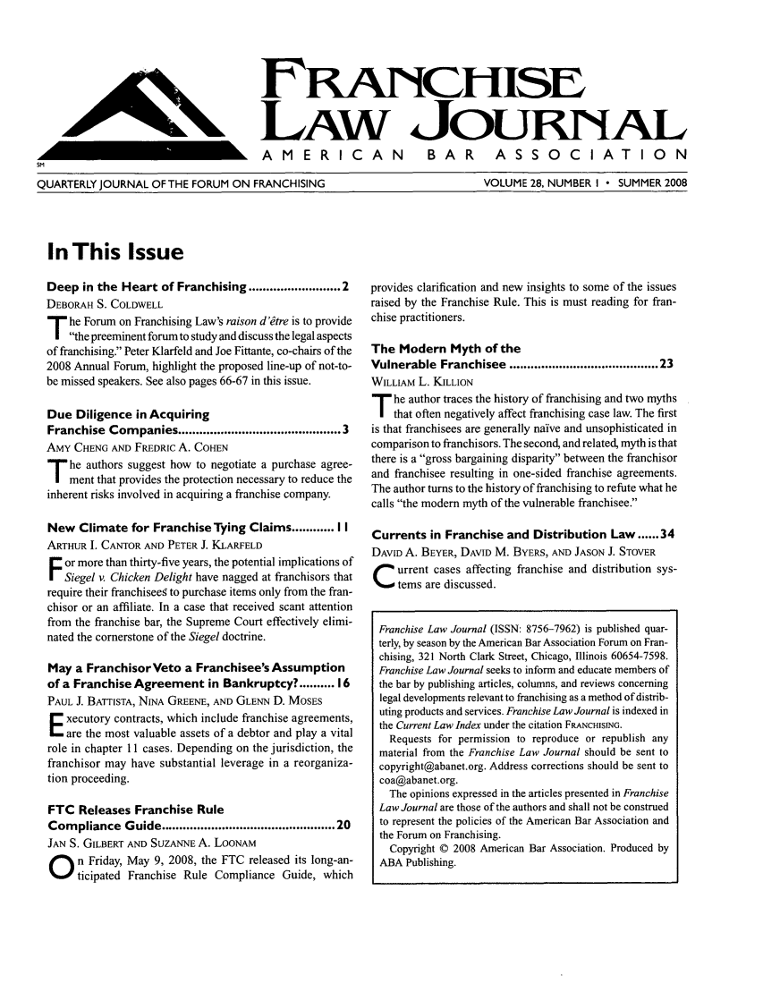 handle is hein.journals/fchlj28 and id is 1 raw text is: FRANcHIsELAW JouRNALAMERICAN  BAR  ASSOCIATIONSMQUARTERLY JOURNAL OF THE FORUM ON FRANCHISINGVOLUME 28, NUMBER I  SUMMER 2008In This IssueDeep in the Heart of Franchising ..................... 2DEBORAH S. COLDWELLT he Forum on Franchising Law's raison d'dtre is to provide    the preeminent forum to study and discuss the legal aspectsof franchising. Peter Klarfeld and Joe Fittante, co-chairs of the2008 Annual Forum, highlight the proposed line-up of not-to-be missed speakers. See also pages 66-67 in this issue.Due Diligence in AcquiringFranchise Companies ......................................... 3AMY CHENG AND FREDRIC A. COHENT he authors suggest how to negotiate a purchase agree-    ment that provides the protection necessary to reduce theinherent risks involved in acquiring a franchise company.New Climate for Franchise Tying Claims ...... I IARTHUR I. CANTOR AND PETER J. KLARFELDor more than thirty-five years, the potential implications of   Siegel v. Chicken Delight have nagged at franchisors thatrequire their franchiseeg to purchase items only from the fran-chisor or an affiliate. In a case that received scant attentionfrom the franchise bar, the Supreme Court effectively elimi-nated the cornerstone of the Siegel doctrine.May a FranchisorVeto a Franchisee's Assumptionof a Franchise Agreement in Bankruptcy? .......... 16PAUL J. BATTISTA, NINA GREENE, AND GLENN D. MOSESxecutory contracts, which include franchise agreements,are the most valuable assets of a debtor and play a vitalrole in chapter 11 cases. Depending on the jurisdiction, thefranchisor may have substantial leverage in a reorganiza-tion proceeding.FTC Releases Franchise RuleCompliance Guide ........................................... 20JAN S. GILBERT AND SUZANNE A. LOONAMn Friday, May 9, 2008, the FTC released its long-an-     ticipated Franchise Rule Compliance Guide, whichprovides clarification and new insights to some of the issuesraised by the Franchise Rule. This is must reading for fran-chise practitioners.The Modern Myth of theVulnerable Franchisee ...................................... 23WILLIAM L. KILLIONT he author traces the history of franchising and two myths    that often negatively affect franchising case law. The firstis that franchisees are generally naive and unsophisticated incomparison to franchisors. The second, and related, myth is thatthere is a gross bargaining disparity between the franchisorand franchisee resulting in one-sided franchise agreements.The author turns to the history of franchising to refute what hecalls the modern myth of the vulnerable franchisee.Currents in Franchise and Distribution Law ...... 34DAVID A. BEYER, DAVID M. BYERS, AND JASON J. STOVERC urrent cases affecting franchise and distribution sys-     tems are discussed. Franchise Law Journal (ISSN: 8756-7962) is published quar- terly, by season by the American Bar Association Forum on Fran- chising, 321 North Clark Street, Chicago, Illinois 60654-7598. Franchise Law Journal seeks to inform and educate members of the bar by publishing articles, columns, and reviews concerning legal developments relevant to franchising as a method of distrib- uting products and services. Franchise Law Journal is indexed in the Current Law Index under the citation FRANCHISING.   Requests for permission to reproduce or republish any   material from the Franchise Law Journal should be sent to   copyright@abanet.org. Address corrections should be sent to   coa@abanet.org.   The opinions expressed in the articles presented in Franchise   Law Journal are those of the authors and shall not be construed   to represent the policies of the American Bar Association and   the Forum on Franchising.   Copyright © 2008 American Bar Association. Produced by   ABA Publishing.