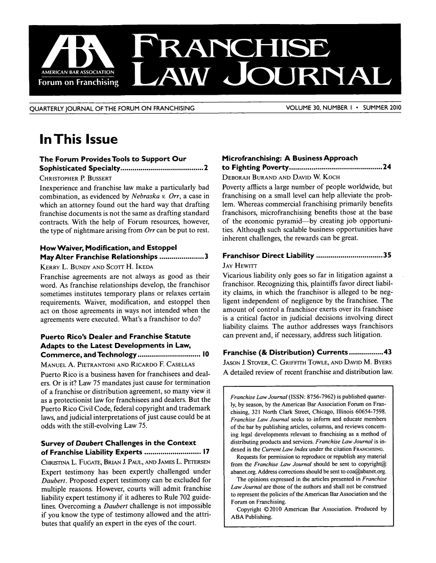 handle is hein.journals/fchlj30 and id is 1 raw text is: QUARTERLY JOURNAL OF THE FORUM ON FRANCHISING                       VOLUME 30, NUMBER I * SUMMER 2010In This IssueThe Forum Provides Tools to Support OurSophisticated  Specialty......................................2CHRISTOPHER P. BUSSERTInexperience and franchise law make a particularly badcombination, as evidenced by Nebraska v. Orr, a case inwhich an attorney found out the hard way that draftingfranchise documents is not the same as drafting standardcontracts. With the help of Forum resources, however,the type of nightmare arising from Orr can be put to rest.How Waiver, Modification, and EstoppelMay Alter Franchise Relationships ..................3KERRY L. BUNDY AND Scorr H. IKEDAFranchise agreements are not always as good as theirword. As franchise relationships develop, the franchisorsometimes institutes temporary plans or relaxes certainrequirements. Waiver, modification, and estoppel thenact on those agreements in ways not intended when theagreements were executed. What's a franchisor to do?Puerto Rico's Dealer and Franchise StatuteAdapts to the Latest Developments in Law,Commerce, and Technology ............................ 10MANUEL A. PIETRANTONI AND RICARDO F. CASELLASPuerto Rico is a business haven for franchisees and deal-ers. Or is it? Law 75 mandates just cause for terminationof a franchise or distribution agreement, so many view itas a protectionist law for franchisees and dealers. But thePuerto Rico Civil Code, federal copyright and trademarklaws, and judicial interpretations of just cause could be atodds with the still-evolving Law 75.Survey of Daubert Challenges in the Contextof Franchise Liability Experts ......................... 17CHRISTINA L. FUGATE, BRIAN I PAUL, AND JAMEs L. PETERSENExpert testimony has been expertly challenged underDaubert. Proposed expert testimony can be excluded formultiple reasons. However, courts will admit franchiseliability expert testimony if it adheres to Rule 702 guide-lines. Overcoming a Daubert challenge is not impossibleif you know the type of testimony allowed and the attri-butes that qualify an expert in the eyes of the court.Microfranchising: A Business Approachto Fighting Poverty .......................................... 24DEBORAH BURAND AND DAVID W KOCHPoverty afflicts a large number of people worldwide, butfranchising on a small level can help alleviate the prob-lem. Whereas commercial franchising primarily benefitsfranchisors, microfranchising benefits those at the baseof the economic pyramid-by creating job opportuni-ties. Although such scalable business opportunities haveinherent challenges, the rewards can be great.Franchisor Direct Liability .............................35JAY HEWITTVicarious liability only goes so far in litigation against afranchisor. Recognizing this, plaintiffs favor direct liabil-ity claims, in which the franchisor is alleged to be neg-ligent independent of negligence by the franchisee. Theamount of control a franchisor exerts over its franchiseeis a critical factor in judicial decisions involving directliability claims. The author addresses ways franchisorscan prevent and, if necessary, address such litigation.Franchise (& Distribution) Currents.............43JASON J. STOVER, C. GRIFFITH TOWLE, AND DAVID M. BYERSA detailed review of recent franchise and distribution law.Franchise Law Journal (ISSN: 8756-7962) is published quarter-ly, by season, by the American Bar Association Forum on Fran-chising, 321 North Clark Street, Chicago, Illinois 60654-7598.Franchise Law Journal seeks to inform and educate membersof the bar by publishing articles, columns, and reviews concern-ing legal developments relevant to franchising as a method ofdistributing products and services. Franchise Law Journal is in-dexed in the Current Law Index under the citation FRANCHISING.Requests for permission to reproduce or republish any materialfrom the Franchise Law Journal should be sent to copyright@abanet.org. Address corrections should be sent to coa@abanet.org.The opinions expressed in the articles presented in FranchiseLaw Journal are those of the authors and shall not be construedto represent the policies of the American Bar Association and theForum on Franchising.Copyright @2010 American Bar Association. Produced byABA Publishing.