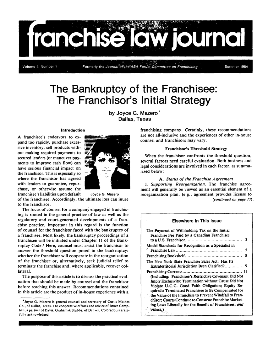 handle is hein.journals/fchlj4 and id is 1 raw text is: n     w o   IThe Bankruptcy of the Franchisee:The Franchisor's Initial Strategyby Joyce G. Mazero'Dallas, TexasIntroductionA  franchisee's endeavors to ex-    ~  'pand too rapidly, purchase exces-sive inventory, sell products with-out making required payments to    -secured lend-ps (or maneuver pay-ments to improve cash flow) canhave serious financial impact onthe franchisor. This is especially sowhere the franchisor has agreedwith lenders to guarantee, repur-chase, or otherwise assume thefranchisee's liabilities upon default  Joyce G. Mazeroof the franchisee. Accordingly, the ultimate loss can inureto the franchisor.The focus of counsel for a company engaged in franchis-ing is rooted in the general practice of law as well as theregulatory and court-generated developments of a fran-chise practice. Important in this regard is the functionof counsel for the franchisor faced with the bankruptcy ofa franchisee. Most likely, the bankruptcy proceedings of afranchisee will be initiated under Chapter I 1 of the Bank-ruptcy Code.' Here, counsel must assist the franchisor toanswer the threshold question posed in the bankruptcy:whether the franchisor will cooperate in the reorganizationof the franchisee or, alternatively, seek judicial relief toterminate the franchise and, where applicable, recover col-lateral.The purpose of this article is to discuss the practical eval-uation that should be made by counsel and the franchisorbefore reaching this answer. Recommendations containedin this article are the product of in-house experience with a*Joyce G. Mazero is general counsel and secretary of Curtis MathesCo., of Dallas, Texas. The cooperative efforts and advice of Bruce Camp-bell, a partner of Davis, Graham & Stubbs, of Denver, Colorado, is grate-fully acknowledged.franchising company. Certainly, these recommendationsare not all-inclusive and the experiences of other in-housecounsel and franchisors may vary.Franchisor's Threshold StrategyWhen the franchisor confronts the threshold question,several factors need careful evaluation. Both business andlegal considerations are involved in each factor, as summa-rized below:A. Status of the Franchise Agreement1. Supporting Reorganization. The franchise agree-ment will generally be viewed as an essential element of areorganization plan. (e.g., agreement provides license to(continued on page 17).Elsewhere in This IssueThe Payment of Withholding Tax on the InitialFranchise Fee Paid by a Canadian Franchiseeto a U.S. Franchisor .........................................  3Model Standards for Recognition as a Specialist inFranchise  Law  ..................................................  5Franchising Bookshelf .........................................  8The New York State Franchise Sales Act: Has ItsExtraterritorial Jurisdiction Been Clarified? ............ 9Franchising Currents .........................................  I I(Including: Franchisee's Restrictive Covenant Did NotImply Exclusivity; Termination without Cause Did NotViolate U.C.C. Good Faith Obligation; Equity Re-quired a Terminated Franchisee to Be Compensated forthe Value of the Franchise to Prevent Windfall to Fran-chisor; Courts Continue to Construe Franchise Market-ing Laws Liberally for the Benefit of Franchisees; andothers).)