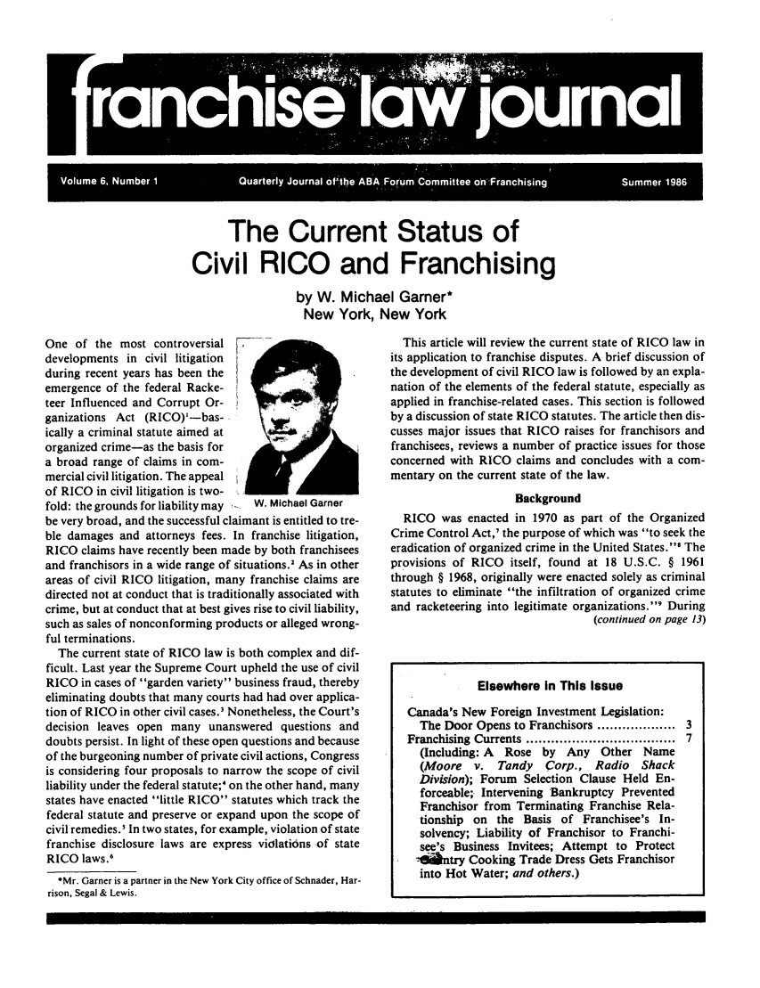handle is hein.journals/fchlj6 and id is 1 raw text is: The Current Status ofCivil RICO and Franchisingby W. Michael Garner*New York, New YorkOne of the most controversialdevelopments in civil litigationduring recent years has been theemergence of the federal Racke-teer Influenced and Corrupt Or-ganizations Act (RICO)'-bas-ically a criminal statute aimed atorganized crime-as the basis fora broad range of claims in com-mercial civil litigation. The appealof RICO in civil litigation is two-fold: the grounds for liability may  W. Michael Garnerbe very broad, and the successful claimant is entitled to tre-ble damages and attorneys fees. In franchise litigation,RICO claims have recently been made by both franchiseesand franchisors in a wide range of situations.' As in otherareas of civil RICO litigation, many franchise claims aredirected not at conduct that is traditionally associated withcrime, but at conduct that at best gives rise to civil liability,such as sales of nonconforming products or alleged wrong-ful terminations.The current state of RICO law is both complex and dif-ficult. Last year the Supreme Court upheld the use of civilRICO in cases of garden variety business fraud, therebyeliminating doubts that many courts had had over applica-tion of RICO in other civil cases.' Nonetheless, the Court'sdecision leaves open many unanswered questions anddoubts persist. In light of these open questions and becauseof the burgeoning number of private civil actions, Congressis considering four proposals to narrow the scope of civilliability under the federal statute;' on the other hand, manystates have enacted little RICO statutes which track thefederal statute and preserve or expand upon the scope ofcivil remedies.I In two states, for example, violation of statefranchise disclosure laws are express violations of stateRICO laws.6*Mr. Garner is a partner in the New York City office of Schnader, Har-rison, Segal & Lewis.This article will review the current state of RICO law inits application to franchise disputes. A brief discussion ofthe development of civil RICO law is followed by an expla-nation of the elements of the federal statute, especially asapplied in franchise-related cases. This section is followedby a discussion of state RICO statutes. The article then dis-cusses major issues that RICO raises for franchisors andfranchisees, reviews a number of practice issues for thoseconcerned with RICO claims and concludes with a com-mentary on the current state of the law.BackgroundRICO was enacted in 1970 as part of the OrganizedCrime Control Act,' the purpose of which was to seek theeradication of organized crime in the United States.I Theprovisions of RICO itself, found at 18 U.S.C. § 1961through § 1968, originally were enacted solely as criminalstatutes to eliminate the infiltration of organized crimeand racketeering into legitimate organizations.' During(continued on page 13)Elsewhere In This IssueCanada's New Foreign Investment Legislation:The Door Opens to Franchisors .................. 3Franchising Currents .................................. 7(Including: A Rose by Any Other Name(Moore   v. Tandy    Corp., Radio    ShackDivision); Forum Selection Clause Held En-forceable; Intervening Bankruptcy PreventedFranchisor from Terminating Franchise Rela-tionship on the Basis of Franchisee's In-solvency; Liability of Franchisor to Franchi-see's Business Invitees; Attempt to Protect-tintry Cooking Trade Dress Gets Franchisorinto Hot Water; and others.)II        I  I                                                           Ira c i*e1i  o r