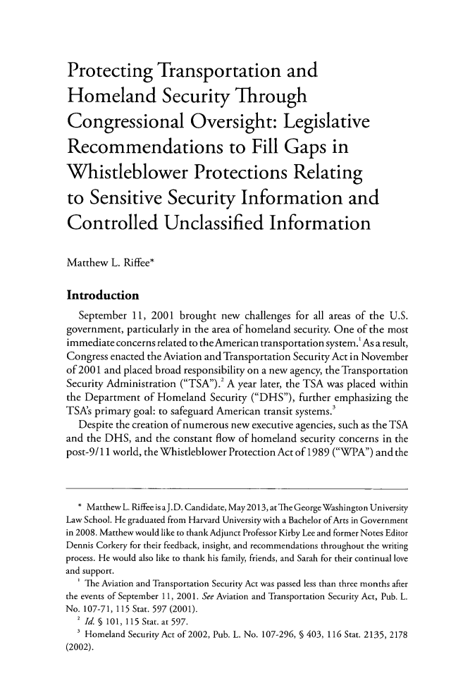 handle is hein.journals/fedcb22 and id is 417 raw text is: Protecting Transportation andHomeland Security ThroughCongressional Oversight: LegislativeRecommendations to Fill Gaps inWhistleblower Protections Relatingto Sensitive Security Information andControlled Unclassified InformationMatthew L. Riffee*IntroductionSeptember 11, 2001 brought new challenges for all areas of the U.S.government, particularly in the area of homeland security. One of the mostimmediate concerns related to theAmerican transportation system.' As a result,Congress enacted the Aviation and Transportation Security Act in Novemberof 2001 and placed broad responsibility on a new agency, the TransportationSecurity Administration (TSA).2 A year later, the TSA was placed withinthe Department of Homeland Security (DHS), further emphasizing theTSA's primary goal: to safeguard American transit systems.3Despite the creation of numerous new executive agencies, such as the TSAand the DHS, and the constant flow of homeland security concerns in thepost-9/ 11 world, the Whistleblower Protection Act of 1989 (WPA) and the* Matthew L. Riffee is aJ.D. Candidate, May 2013, at The George Washington UniversityLaw School. He graduated from Harvard University with a Bachelor ofArts in Governmentin 2008. Matthew would like to thank Adjunct Professor Kirby Lee and former Notes EditorDennis Corkery for their feedback, insight, and recommendations throughout the writingprocess. He would also like to thank his family, friends, and Sarah for their continual loveand support.' The Aviation and Transportation Security Act was passed less than three months afterthe events of September 11, 2001. See Aviation and Transportation Security Act, Pub. L.No. 107-71, 115 Stat. 597 (2001).2 Id. § 101, 115 Stat. at 597.3 Homeland Security Act of 2002, Pub. L. No. 107-296, § 403, 116 Stat. 2135, 2178(2002).