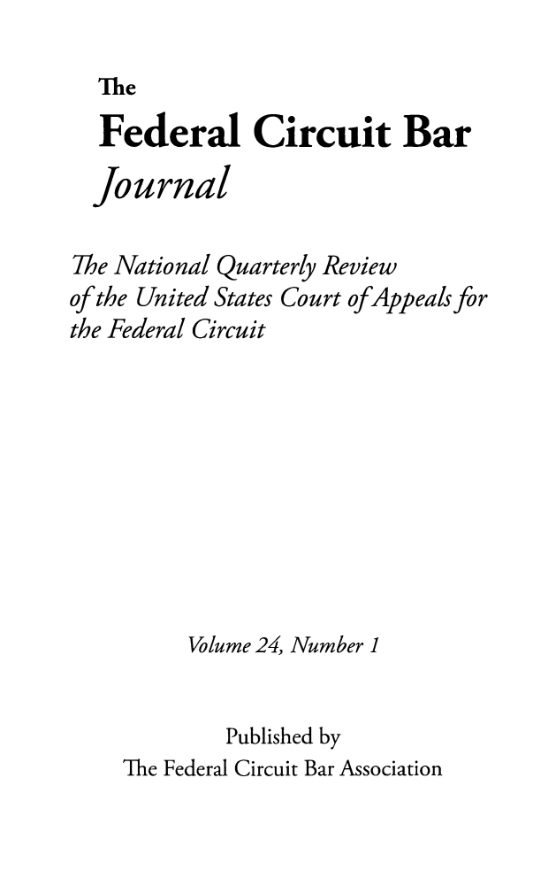 handle is hein.journals/fedcb24 and id is 1 raw text is: 
The


  Federal Circuit Bar
  Journal

The National Quarterly Review
of the United States Court ofAppeals for
the Federal Circuit








         Volume 24, Number 1

            Published by
    The Federal Circuit Bar Association



