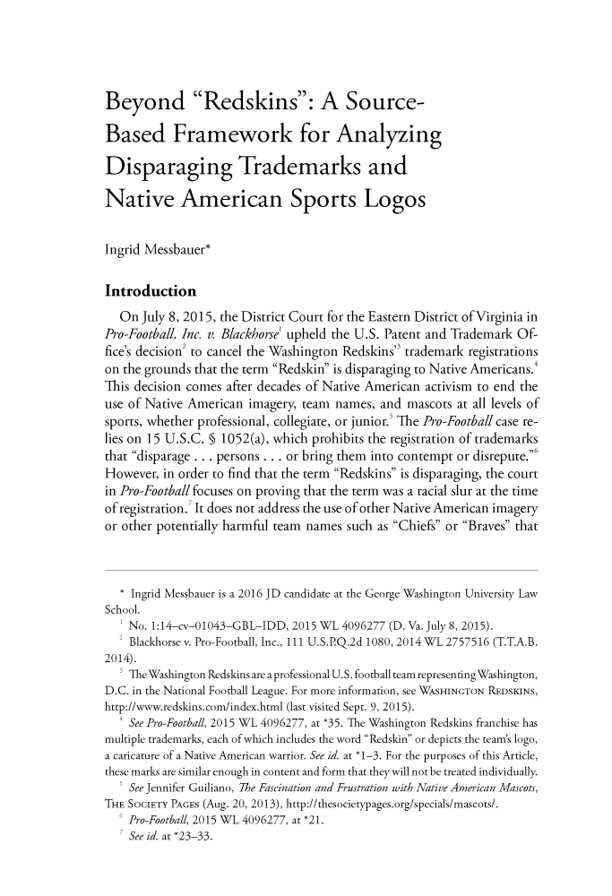 handle is hein.journals/fedcb25 and id is 259 raw text is: Beyond Redskins: A Source-Based Framework for AnalyzingDisparaging Trademarks andNative American Sports LogosIngrid Messbauer*Introduction   On July 8, 2015, the District Court for the Eastern District of Virginia inPro-Football, Inc. v. Blackhorse' upheld the U.S. Patent and Trademark Of-fice's decision2 to cancel the Washington Redskins3 trademark registrationson the grounds that the term Redskin is disparaging to Native Americans.This decision comes after decades of Native American activism to end theuse of Native American imagery, team names,  and mascots at all levels ofsports, whether professional, collegiate, or junior.' The Pro-Football case re-lies on 15 U.S.C. § 1052(a), which prohibits the registration of trademarksthat disparage . . . persons . . . or bring them into contempt or disrepute.'However, in order to find that the term Redskins is disparaging, the courtin Pro-Football focuses on proving that the term was a racial slur at the timeof registration. It does not address the use of other Native American imageryor other potentially harmful team names such as Chiefs or Braves that   * Ingrid Messbauer is a 2016 JD candidate at the George Washington University LawSchool.    No. 1:14-cv-01043-GBL-IDD, 2015 WL 4096277 (D. Va. July 8, 2015).  2 Blackhorse v. Pro-Football, Inc., 111 U.S.P.Q.2d 1080, 2014 WL 2757516 (T.T.A.B.2014).    The Washington Redskins are a professional U.S. football team representing Washington,D.C. in the National Football League. For more information, see WASHINGTON REDSKINS,http://www.redskins.com/index.html (last visited Sept. 9, 2015).  4 See Pro-Football, 2015 WL 4096277, at *35. The Washington Redskins franchise hasmultiple trademarks, each of which includes the word Redskin or depicts the team's logo,a caricature of a Native American warrior. See id at *1-3. For the purposes of this Article,these marks are similar enough in content and form that they will not be treated individually.   ' See Jennifer Guiliano, The Fascination and Frustration with Native American Mascots,THE SOCIETY PAGES (Aug. 20, 2013), http://thesocietypages.org/specials/mascots/.    Pro-Football, 2015 WL 4096277, at *21.  ' See id. at *23-33.