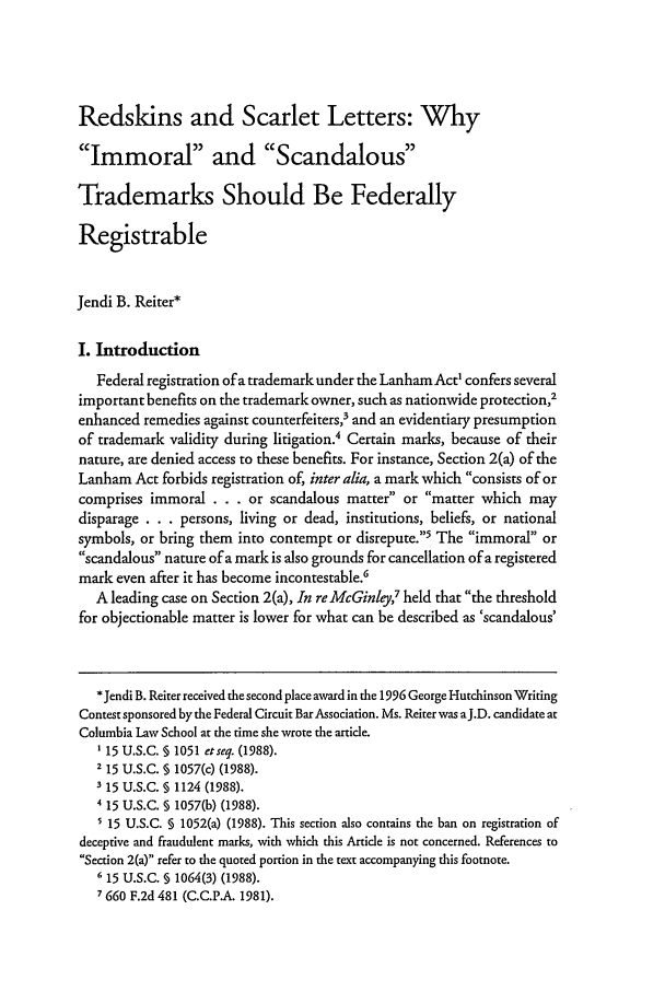 handle is hein.journals/fedcb6 and id is 197 raw text is: Redskins and Scarlet Letters: WhyImmoral and ScandalousTrademarks Should Be FederallyRegistrableJendi B. Reiter*I. IntroductionFederal registration of a trademark under the Lanham Act' confers severalimportant benefits on the trademark owner, such as nationwide protection,2enhanced remedies against counterfeiters,3 and an evidentiary presumptionof trademark validity during litigation.4 Certain marks, because of theirnature, are denied access to these benefits. For instance, Section 2(a) of theLanham Act forbids registration of, inter alia, a mark which consists of orcomprises immoral . . . or scandalous matter or matter which maydisparage . . . persons, living or dead, institutions, beliefs, or nationalsymbols, or bring them into contempt or disrepute.' The immoral orscandalous nature of a mark is also grounds for cancellation of a registeredmark even after it has become incontestable.'A leading case on Section 2(a), In reMcGinley,7 held that the thresholdfor objectionable matter is lower for what can be described as 'scandalous'*Jendi B. Reiter received the second place award in the 1996 George Hutchinson WritingContest sponsored by the Federal Circuit Bar Association. Ms. Reiter was aJ.D. candidate atColumbia Law School at the time she wrote the article.'15 U.S.C. § 1051 etseq. (1988).2 15 U.S.C. § 1057(c) (1988).3 15 U.S.C. § 1124 (1988).4 15 U.S.C. § 1057(b) (1988).5 15 U.S.C. § 1052(a) (1988). This section also contains the ban on registration ofdeceptive and fraudulent marks, with which this Artide is not concerned. References toSection 2(a) refer to the quoted portion in the text accompanying this footnote.615 U.S.C. § 1064(3) (1988).7 660 F.2d 481 (C.C.P.A. 1981).