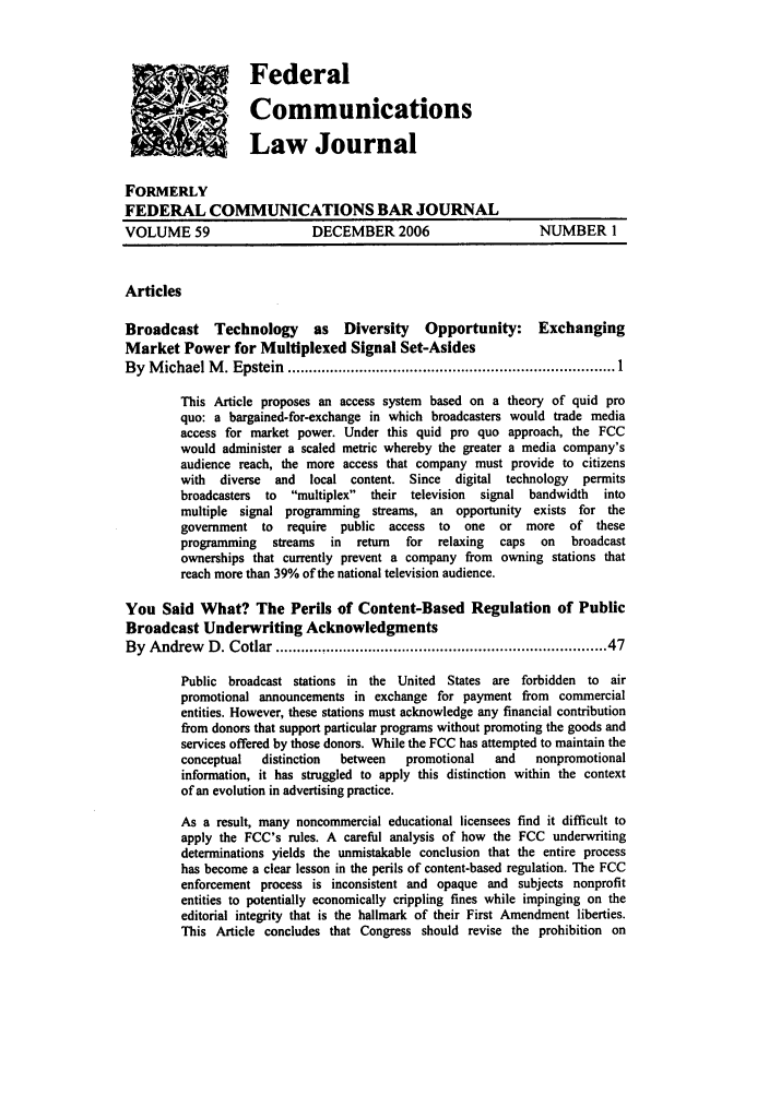 handle is hein.journals/fedcom59 and id is 1 raw text is: FederalCommunicationsLaw JournalFORMERLYFEDERAL COMMUNICATIONS BAR JOURNALVOLUME 59                   DECEMBER 2006                     NUMBER 1ArticlesBroadcast Technology as Diversity Opportunity: ExchangingMarket Power for Multiplexed Signal Set-AsidesBy  M ichael M . Epstein  ............................................................................. 1This Article proposes an access system based on a theory of quid proquo: a bargained.for-exchange in which broadcasters would trade mediaaccess for market power. Under this quid pro quo approach, the FCCwould administer a scaled metric whereby the greater a media company'saudience reach, the more access that company must provide to citizenswith  diverse  and  local content. Since  digital technology  permitsbroadcasters to  multiplex  their television  signal bandwidth intomultiple signal programming streams, an opportunity exists for thegovernment to require   public access to  one  or more    of theseprogramming  streams  in  return  for  relaxing  caps  on  broadcastownerships that currently prevent a company from owning stations thatreach more than 39% of the national television audience.You Said What? The Perils of Content-Based Regulation of PublicBroadcast Underwriting AcknowledgmentsBy  Andrew  D . Cotlar .........................................................................  47Public broadcast stations in the United States are forbidden to airpromotional announcements in exchange for payment from commercialentities. However, these stations must acknowledge any financial contributionfrom donors that support particular programs without promoting the goods andservices offered by those donors. While the FCC has attempted to maintain theconceptual  distinction  between  promotional  and   nonpromotionalinformation, it has struggled to apply this distinction within the contextof an evolution in advertising practice.As a result, many noncommercial educational licensees find it difficult toapply the FCC's rules. A careful analysis of how the FCC underwritingdeterminations yields the unmistakable conclusion that the entire processhas become a clear lesson in the perils of content-based regulation. The FCCenforcement process is inconsistent and opaque and subjects nonprofitentities to potentially economically crippling fines while impinging on theeditorial integrity that is the hallmark of their First Amendment liberties.This Article concludes that Congress should revise the prohibition on