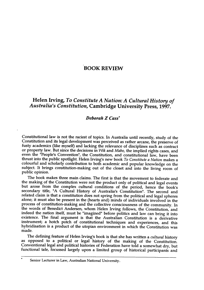 handle is hein.journals/fedlr26 and id is 421 raw text is: BOOK REVIEW
Helen Irving, To Constitute A Nation: A Cultural History of
Australia's Constitution, Cambridge University Press, 1997.
Deborah Z Cass*
Constitutional law is not the raciest of topics. In Australia until recently, study of the
Constitution and its legal development was perceived as rather arcane, the preserve of
fusty academics (like myself) and lacking the relevance of disciplines such as contract
or property law. But since the decisions in Wik and Mabo, the implied rights cases, and
even the People's Convention, the Constitution, and constitutional law, have been
thrust into the public spotlight. Helen Irving's new book To Constitute a Nation makes a
colourful and scholarly contribution to both academic and popular knowledge on the
subject. It brings constitution-making out of the closet and into the living room of
public opinion.
The book makes three main claims. The first is that the movement to federate and
the making of the Constitution were not the product only of political and legal events
but arose from the complex cultural conditions of the period, hence the book's
secondary title, A Cultural History of Australia's Constitution. The second and
related claim is that a constitution does not spring from the political and legal spheres
alone; it must also be present in the (hearts and) minds of individuals involved in the
process of constitution-making and the collective consciousness of the community. In
the words of Benedict Andersen, whom Helen Irving follows, the Constitution, and
indeed the nation itself, must be imagined before politics and law can bring it into
existence. The final argument is that the Australian Constitution is a derivative
instrument; a hotch potch of constitutional techniques and experiences, and this
hybridisation is a product of the utopian environment in which the Constitution was
made.
The defining feature of Helen Irving's book is that she has written a cultural history
as opposed to a political or legal history of the making of the Constitution.
Conventional legal and political histories of Federation have told a somewhat dry, but
functional tale, focussed largely upon a limited group of historical participants and
Senior Lecturer in Law, Australian National University.


