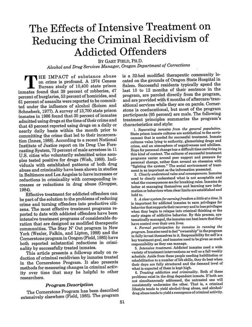 handle is hein.journals/fedpro53 and id is 337 raw text is: The Effects of Intensive Treatment on
Reducing the Criminal Recidivism of
Addicted Offenders
BY GARY FIELD, PH.D.
Alcohol and Drug Services Manager, Oregon Department of Corrections

HE IMPACT of substance abuse
on crime is profound. A 1974 Census
Bureau study of 10,400 state prison
inmates found that 39 percent of robberies, 47
percent of burglaries, 53 percent of homicides, and
61 percent of assaults were reported to be commit-
ted under the influence of alcohol (Roizen and
Schneberk, 1977). A survey of 13,700 state prison
inmates in 1986 found that 35 percent of inmates
admitted using drugs at the time of their crime and
that 43 percent reported using drugs on a daily or
nearly daily basis within the month prior to
committing the crime that led to their incarcera-
tion (Innes, 1988). According to a recent National
Institute of Justice report on its Drug Use Fore-
casting System, 73 percent of male arrestees in 11
U.S. cities who voluntarily submitted urine sam-
ples tested positive for drugs (Wish, 1988). Indi-
viduals with established patterns of both drug
abuse and criminality have been shown in studies
in Baltimore and Los Angeles to have increases or
reductions in criminality with corresponding in-
creases or reductions in drug abuse (Gropper,
1984).
Effective treatment for addicted offenders can
be part of the solution to the problems of reducing
crime and turning offenders into productive citi-
zens. The most effective treatment programs re-
ported to date with addicted offenders have been
intensive treatment programs of considerable du-
ration that are designed as modified therapeutic
communities. The Stay N' Out program in New
York (Wexler, Falkin, and Lipton, 1988) and the
Cornerstone program in Oregon (Field, 1985) have
both reported substantial reductions in crimi-
nality by successfully treated inmates.
This article presents a followup study on re-
duction of criminal recidivism by inmates treated
in the Cornerstone Program. It also presents
methods for measuring changes in criminal activ-
ity over time that may be helpful to other
researchers.
Program Description
The Cornerstone Program has been described
extensively elsewhere (Field, 1985). The program

is a 32-bed modified therapeutic community lo-
cated on the grounds of Oregon State Hospital in
Salem. Successful residents typically spend the
last 10 to 12 months of their sentence in the
program, are paroled directly from the program,
and are provided with 6 months of aftercare/tran-
sitional services while they are on parole. Corner-
stone is coeducational, but most of the program
participants (95 percent) are male. The following
treatment principles summarize the program's
characteristics and style:
1. Separating inmates from the general population.
State prison inmate cultures are antithetical to the envir-
onment that is needed for successful treatment. Inmate
cultures value lying to authority, glamorizing drugs and
crime, and an atmosphere of negativeness and nihilism.
Hope for personal change has a difficult time surviving in
this kind of context. The cultures of successful treatment
programs center around peer support and pressure for
personal change, rather than around an obsession with
fighting the system. The social environment of treat-
ment is as important as the information presented.
2. Clearly understood rules and consequences. Inmates
need to clearly understand what is not acceptable and
what the consequences are for breaking rules. Inmates do
better at managing themselves and learning new infor-
mation or behaviors when clear limits are established and
held to.
3. A clear system for earning freedom a little at a time. It
is important for addicted inmates to earn privileges for
behavior that supports their recovery and to lose privileges
when they begin to relapse into criminal thinking or the
early stages of addictive behavior. By this process, sys-
tematically managed, the inmates can best learn that they
have control over their own lives.
4. Formal participation by inmates in running the
program. Inmates need to feel ownership in the program
to fully invest themselves in it. Responsibility for self is a
key treatment goal, and inmates need to be given as much
responsibility as they can manage.
5. Intensive treatment. Addicted inmates need a wide
variety of treatment interventions as well as a full weekly
schedule. Aside from these people needing habilitation or
rehabilitation to a number of life skills, they do best when
their days are fully structured and the demand level of
what is expected of them is kept high.
6. Treating addiction and criminality. Both of these
problems exist in the drug dependent inmate. If both are
not simultaneously addressed, the untreated one will
consistently undermine the other. That is, a criminal
lifestyle tends to yield alcohol/drug abuse, and alcohol/
drug abuse tends to yield a resurgence of criminal activity.


