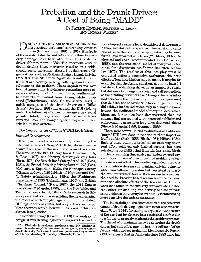 handle is hein.journals/fedpro56 and id is 108 raw text is: Probation and the Drunk Driver:
A Cost of Being 'MADD
By PATRICK KINKADE, MmTHEW C. LEONE,
AND THoMAs WACKER*

D      RUNK DRIVING has been called one of the
imost serious problems confronting America
today (Heinzelmann, 1985, p. 265). Hundreds
of thousands of deaths and billions of dollars in prop-
erty damage have been attributed to the drunk
driver (Heinzelmann, 1985). The enormous costs of
drunk driving have, moreover, resulted in a wide-
spread social movement directed at deterrence. Or-
ganizations such as Mothers Against Drunk Driving
(MADD) and Students Against Drunk Driving
(SADD) are actively seeking both legal and societal
solutions to the problem. These organizations have
lobbied many state legislatures requesting more se-
vere sanctions, most often mandatory confinement,
to deter the individual from driving while intoxi-
cated (Heinzelmann, 1985). On the societal level, a
public conception of the drunk driver as a killer
drunk (Gusfield, 1981) has caused the DUI (driving
under the influence) offender to become a new social
pariah. Unfortunately, these legal and social inter-
ventions have had many negative impacts on the
criminal justice system.
The Consequences of foughDUI Legislation
Intended Consequences
Examples of evaluative case study researching the
intended effects of tough DUI legislation can be
drawn from around the world and across the states.
These include the 1971 Chicago laws (Robertson, Rich,
& Ross, 1973), the Norway drinking-driving laws
(Ross, 1975), the British Road Safety Act of 1973 (Ross,
1981), the French drinking-driving laws of 1978 (Ross,
McCleary, & Epperlein, 1982), the Hennepin County
(Minnesota) laws of 1982 (National Highway and Traf-
fic Safety Administration, 1984), the Washington
State Laws of 1980 (Heinzelmann, 1985), the British
Christmas Crusade (Ross, 1987), the 1982 Kansas
laws (Shore & Maguin, 1988), and the New Wales and
Tasmania laws (Homel, 1988). Early research in this
area presented a single overriding theme concerning
the effect of such tough legislation. Simply stated,
DUI legislation does deter, but only in the short term.
More recent research, however, has brought this con-
clusion into question.
Contextualizing (Snortum, 1988) the analysis of
tough drunk driving legislation suggests the need to
*Dr. Kinkade is assistant professor and Mr. Wacker is
research assistant, Criminal Justice Program, Texas Chris-
tian University. Dr. Leone is assistant professor, Department
of Criminal Justice, University of Nevada, Reno.

move beyond a simple legal definition of deterrence to
a more sociological perspective. The decision to drink
and drive is the result of complex interplay between
formal and informal sanctions (Wachholz, 1987), the
physical and social environments (Homel & Wilson,
1988), and the traditional model of marginal deter-
rence (for a discussion, see Shover, Bankston, & Gur-
ley, 1977). The totality of this interplay must be
evaluated before a conclusive evaluation about the
effects of tough legislation may be made. It may be, for
example, that the formal sanctions set in the laws did
not deter the drinking driver in an immediate sense,
but did work to change the social and self perceptions
of the drinking driver. These changes become infor-
mal sanctions (i.e., personal guilt and peer pressure)
that do deter the behavior. The law change, therefore,
did achieve its desired effect, only in a way that went
beyond the traditional model of marginal deterrence.
Moreover, it has also been demonstrated that law
changes that are coupled with increased publicity and
enforcement can achieve long-term deterrent effects
(Shore & Maguin, 1988; Hommel, 1988).
There were several initial evaluations of California
tough DUI laws done in relation to their impact on
traffic safety (Peck, 1983; Bloch, 1984; Hilton, 1984).
Each of these attempts to isolate an enduring deter-
rent effect achieved only limited success, but none
rejected the possibilitythat it may, in fact, exist. Bloch,
and Peck, applying time series methodology, used sev-
eral major indices of alcohol-related accidents to test
for a deterrent effect. The results suggested there was
an immediate decrease in drinking-driving behavior
which was followed by a slow but persistent return to
the pre-intervention levels. Both researchers suggest
the need for broader based research efforts to deter-
mine the absolute effects of the law change. Hilton's
work also failed to conclusively demonstrate a deter-
rent effect for drinking and driving but did provide
some evidence that it may be eventually isolated using
more sensitive dependent measures.
The inevitability of the deterioration of the deterrent
effects of drunk driving legislation is not without criti-
cism. Votey (1984), for example, argues that the return
of the accident levels may be a statistical artifact due
to a failure to properly moderate the accident process.
The threat of punishment may be deterring the drunk
driver, but this effect may be lost in a milieu of other
factors which induce accidents. Most recently, Rogers
(1990) suggests that in California since 1980 there has



