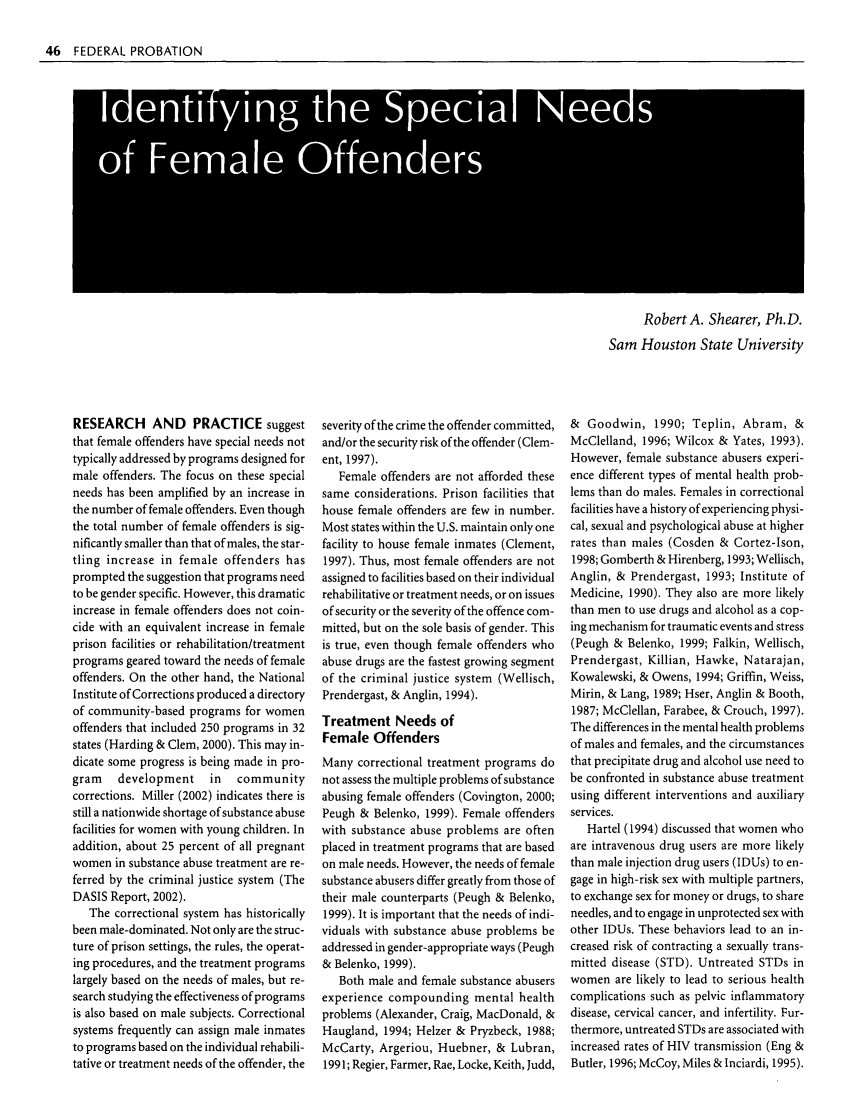 handle is hein.journals/fedpro67 and id is 48 raw text is: 46 FEDERAL PROBATION
I Idniyn th Speia Needs
S Femal     afedr

Robert A. Shearer, Ph.D.
Sam Houston State University

RESEARCH AND PRACTICE suggest
that female offenders have special needs not
typically addressed by programs designed for
male offenders. The focus on these special
needs has been amplified by an increase in
the number of female offenders. Even though
the total number of female offenders is sig-
nificantly smaller than that of males, the star-
tling increase in female offenders has
prompted the suggestion that programs need
to be gender specific. However, this dramatic
increase in female offenders does not coin-
cide with an equivalent increase in female
prison facilities or rehabilitation/treatment
programs geared toward the needs of female
offenders. On the other hand, the National
Institute of Corrections produced a directory
of community-based programs for women
offenders that included 250 programs in 32
states (Harding & Clem, 2000). This may in-
dicate some progress is being made in pro-
gram    development     in   community
corrections. Miller (2002) indicates there is
still a nationwide shortage of substance abuse
facilities for women with young children. In
addition, about 25 percent of all pregnant
women in substance abuse treatment are re-
ferred by the criminal justice system (The
DASIS Report, 2002).
The correctional system has historically
been male-dominated. Not only are the struc-
ture of prison settings, the rules, the operat-
ing procedures, and the treatment programs
largely based on the needs of males, but re-
search studying the effectiveness of programs
is also based on male subjects. Correctional
systems frequently can assign male inmates
to programs based on the individual rehabili-
tative or treatment needs of the offender, the

severity of the crime the offender committed,
and/or the security risk of the offender (Clem-
ent, 1997).
Female offenders are not afforded these
same considerations. Prison facilities that
house female offenders are few in number.
Most states within the U.S. maintain only one
facility to house female inmates (Clement,
1997). Thus, most female offenders are not
assigned to facilities based on their individual
rehabilitative or treatment needs, or on issues
of security or the severity of the offence com-
mitted, but on the sole basis of gender. This
is true, even though female offenders who
abuse drugs are the fastest growing segment
of the criminal justice system (Wellisch,
Prendergast, & Anglin, 1994).
Treatment Needs of
Female Offenders
Many correctional treatment programs do
not assess the multiple problems of substance
abusing female offenders (Covington, 2000;
Peugh & Belenko, 1999). Female offenders
with substance abuse problems are often
placed in treatment programs that are based
on male needs. However, the needs of female
substance abusers differ greatly from those of
their male counterparts (Peugh & Belenko,
1999). It is important that the needs of indi-
viduals with substance abuse problems be
addressed in gender-appropriate ways (Peugh
& Belenko, 1999).
Both male and female substance abusers
experience compounding mental health
problems (Alexander, Craig, MacDonald, &
Haugland, 1994; Helzer & Pryzbeck, 1988;
McCarty, Argeriou, Huebner, & Lubran,
1991; Regier, Farmer, Rae, Locke, Keith, Judd,

& Goodwin, 1990; Teplin, Abram, &
McClelland, 1996; Wilcox & Yates, 1993).
However, female substance abusers experi-
ence different types of mental health prob-
lems than do males. Females in correctional
facilities have a history of experiencing physi-
cal, sexual and psychological abuse at higher
rates than males (Cosden & Cortez-Ison,
1998; Gomberth & Hirenberg, 1993; Wellisch,
Anglin, & Prendergast, 1993; Institute of
Medicine, 1990). They also are more likely
than men to use drugs and alcohol as a cop-
ing mechanism for traumatic events and stress
(Peugh & Belenko, 1999; Falkin, Wellisch,
Prendergast, Killian, Hawke, Natarajan,
Kowalewski, & Owens, 1994; Griffin, Weiss,
Mirin, & Lang, 1989; Hser, Anglin & Booth,
1987; McClellan, Farabee, & Crouch, 1997).
The differences in the mental health problems
of males and females, and the circumstances
that precipitate drug and alcohol use need to
be confronted in substance abuse treatment
using different interventions and auxiliary
services.
Hartel (1994) discussed that women who
are intravenous drug users are more likely
than male injection drug users (IDUs) to en-
gage in high-risk sex with multiple partners,
to exchange sex for money or drugs, to share
needles, and to engage in unprotected sex with
other IDUs. These behaviors lead to an in-
creased risk of contracting a sexually trans-
mitted disease (STD). Untreated STDs in
women are likely to lead to serious health
complications such as pelvic inflammatory
disease, cervical cancer, and infertility. Fur-
thermore, untreated STDs are associated with
increased rates of HIV transmission (Eng &
Butler, 1996; McCoy, Miles & Inciardi, 1995).



