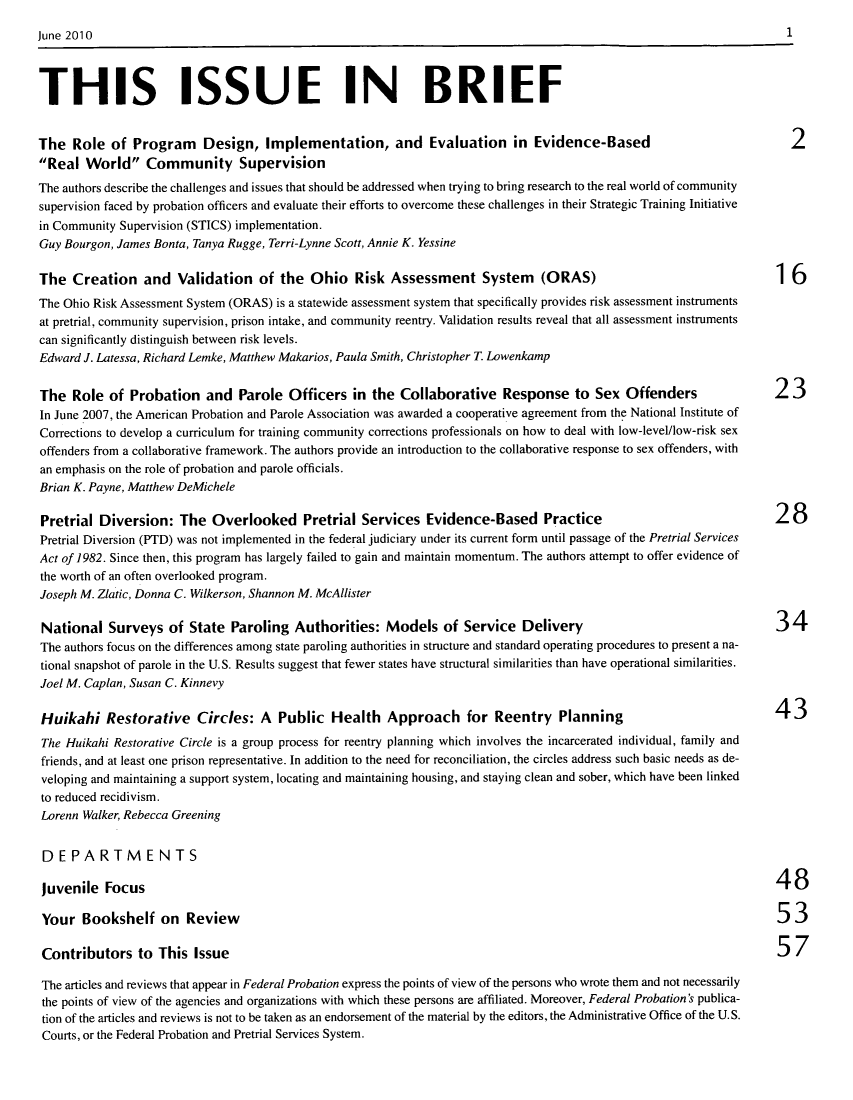 handle is hein.journals/fedpro74 and id is 1 raw text is: THIS ISSUE IN BRIEFThe Role of Program        Design, Implementation, and Evaluation in Evidence-Based                                         2Real World Community SupervisionThe authors describe the challenges and issues that should be addressed when trying to bring research to the real world of communitysupervision faced by probation officers and evaluate their efforts to overcome these challenges in their Strategic Training Initiativein Community Supervision (STICS) implementation.Guy Bourgon, James Bonta, Tanya Rugge, Terri-Lynne Scott, Annie K. YessineThe Creation and Validation of the Ohio Risk Assessment System                     (ORAS)                                16The Ohio Risk Assessment System (ORAS) is a statewide assessment system that specifically provides risk assessment instrumentsat pretrial, community supervision, prison intake, and community reentry. Validation results reveal that all assessment instrumentscan significantly distinguish between risk levels.Edward J. Latessa, Richard Lemke, Matthew Makarios, Paula Smith, Christopher T. LowenkampThe Role of Probation and Parole Officers in the Collaborative Response to Sex Offenders                                 23In June 2007, the American Probation and Parole Association was awarded a cooperative agreement from the National Institute ofCorrections to develop a curriculum for training community corrections professionals on how to deal with low-level/low-risk sexoffenders from a collaborative framework. The authors provide an introduction to the collaborative response to sex offenders, withan emphasis on the role of probation and parole officials.Brian K. Payne, Matthew DeMichelePretrial Diversion: The Overlooked Pretrial Services Evidence-Based Practice                                             28Pretrial Diversion (PTD) was not implemented in the federal judiciary under its current form until passage of the Pretrial ServicesAct of 1982. Since then, this program has largely failed to gain and maintain momentum. The authors attempt to offer evidence ofthe worth of an often overlooked program.Joseph M. Zlatic, Donna C. Wilkerson, Shannon M. McAllisterNational Surveys of State Paroling Authorities: Models of Service Delivery                                               34The authors focus on the differences among state paroling authorities in structure and standard operating procedures to present a na-tional snapshot of parole in the U.S. Results suggest that fewer states have structural similarities than have operational similarities.Joel M. Caplan, Susan C. KinnevyHuikahi Restorative Circles: A Public Health Approach for Reentry Planning                                               43The Huikahi Restorative Circle is a group process for reentry planning which involves the incarcerated individual, family andfriends, and at least one prison representative. In addition to the need for reconciliation, the circles address such basic needs as de-veloping and maintaining a support system, locating and maintaining housing, and staying clean and sober, which have been linkedto reduced recidivism.Lorenn Walker, Rebecca GreeningDEPARTMENTSjuvenile Focus                                                                                                           48Your Bookshelf on Review                                                                                                 53Contributors to This Issue                                                                                               57The articles and reviews that appear in Federal Probation express the points of view of the persons who wrote them and not necessarilythe points of view of the agencies and organizations with which these persons are affiliated. Moreover, Federal Probation's publica-tion of the articles and reviews is not to be taken as an endorsement of the material by the editors, the Administrative Office of the U.S.Courts, or the Federal Probation and Pretrial Services System.1June 2010