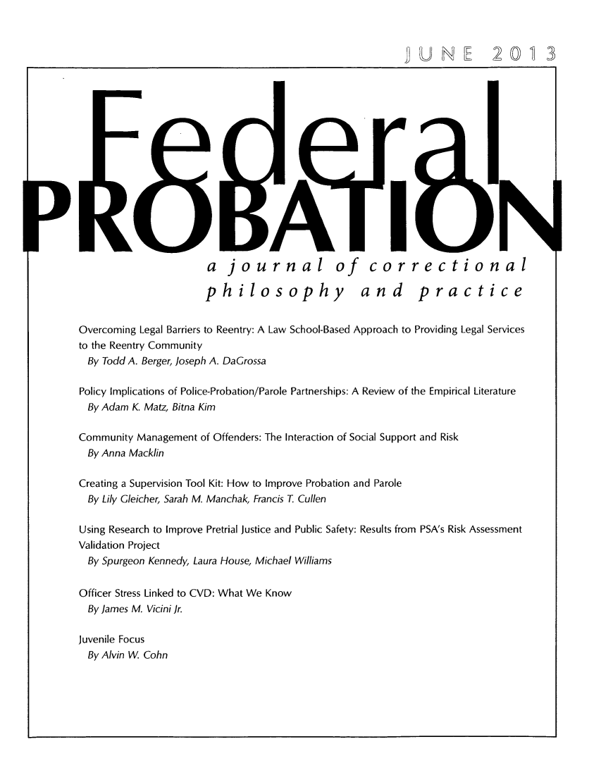 handle is hein.journals/fedpro77 and id is 1 raw text is: a journal of correctionalphilosophy and practiceOvercoming Legal Barriers to Reentry: A Law School-Based Approach to Providing Legal Servicesto the Reentry CommunityBy Todd A. Berger, Joseph A. DaGrossaPolicy Implications of Police-Probation/Parole Partnerships: A Review of the Empirical LiteratureBy Adam K. Matz, Bitna KimCommunity Management of Offenders: The Interaction of Social Support and RiskBy Anna MacklinCreating a Supervision Tool Kit: How to Improve Probation and ParoleBy Lily Gleicher, Sarah M. Manchak, Francis T CullenUsing Research to Improve Pretrial Justice and Public Safety: Results from PSA's Risk AssessmentValidation ProjectBy Spurgeon Kennedy, Laura House, Michael WilliamsOfficer Stress Linked to CVD: What We KnowBy James M. Vicini Jr.Juvenile FocusBy Alvin W Cohn