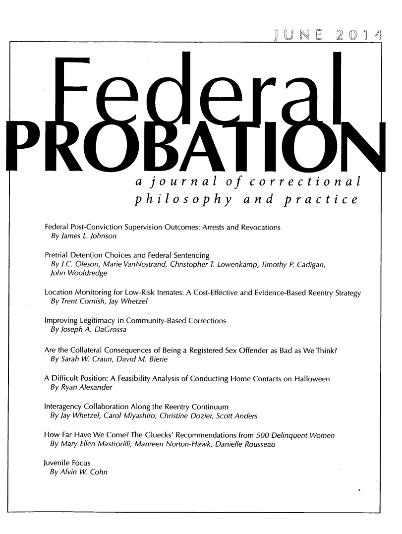 handle is hein.journals/fedpro78 and id is 1 raw text is: a journal of correctionalphilosophy  and  practiceFederal Post-Conviction Supervision Outcomes: Arrests and Revocations  By James L. JohnsonPretrial Detention Choices and Federal Sentencing  By . C. Oleson, Marie VanNostrand, Christopher T Lowenkamp, Timothy P. Cadigan,  John WooldredgeLocation Monitoring for Low-Risk Inmates: A Cost-Effective and Evidence-Based Reentry StrategyBy Trent Cornish, Jay WhetzelImproving Legitimacy in Community-Based CorrectionsBy Joseph A. DaCrossaAre the Collateral Consequences of Being a Registered Sex Offender as Bad as We Think?  By Sarah W Craun, David M. BierieA Difficult Position: A Feasibility Analysis of Conducting Home Contacts on Halloween  By Ryan AlexanderInteragency Collaboration Along the Reentry ContinuumBy Jay Whetzel, Carol Miyashiro, Christine Dozier, Scott AndersHow Far Have We Come? The Gluecks' Recommendations from 500 Delinquent WomenBy Mary Ellen Mastrorilli, Maureen Norton-Hawk, Danielle RousseauJuvenile Focus  By Alvin W CohnUN E