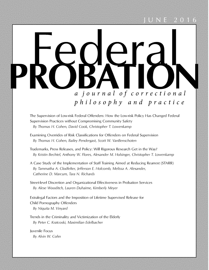 handle is hein.journals/fedpro80 and id is 1 raw text is: RO BATI i                       a journal of correctional                       philosophy                 and       practiceThe Supervision of Low-risk Federal Offenders: How the Low-risk Policy Has Changed FederalSupervision Practices without Compromising Community Safety  By Thomas H. Cohen, David Cook, Christopher T. LowenkampExamining Overrides of Risk Classifications for Offenders on Federal Supervision  By Thomas H. Cohen, Bailey Pendergast, Scott W VanBenschotenTrademarks, Press Releases, and Policy: Will Rigorous Research Get in the Way?  By Kristin Bechtel, Anthony W Flores, Alexander M. Holsinger, Christopher T. LowenkampA Case Study of the Implementation of Staff Training Aimed at Reducing Rearrest (STARR)  By Tammatha A. Clodfelter, Jefferson E. Holcomb, Melissa A. Alexander,  Catherine D. Marcum, Tara N. RichardsStreet-level Discretion and Organizational Effectiveness in Probation Services  By Alese Wooditch, Lauren Duhaime, Kimberly MeyerExtralegal Factors and the Imposition of Lifetime Supervised Release forChild Pornography Offenders  By Niquita M. VinyardTrends in the Criminality and Victimization of the Elderly  By Peter C. Kratcoski, Maximilian EdelbacherJuvenile Focus  By Alvin W Cohn