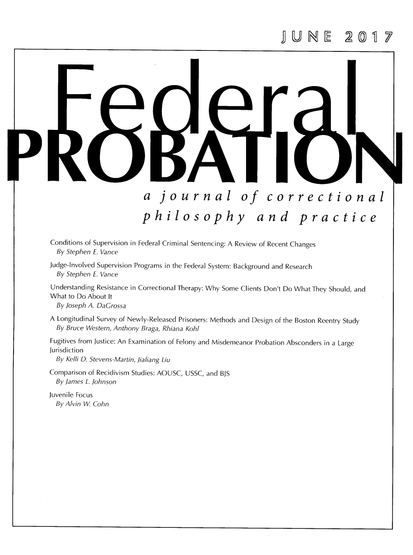 handle is hein.journals/fedpro81 and id is 1 raw text is: )   jo urnal of  co>hilosophy and               NrectionalpracticeConditions of Supervision in Federal Criminal Sentencing: A Review of Recent Changes  By Stephen E. VanceJudge-Involved Supervision Programs in the Federal System: Background and Research  By Stephen E. VanceUnderstanding Resistance in Correctional Therapy: Why Some Clients Don't Do What They Should, andWhat to Do About It  By Joseph A. DaGrossaA Longitudinal Survey of Newly-Released Prisoners: Methods and Design of the Boston Reentry Study  By Bruce Western, Anthony Braga, Rhiana KohlFugitives from Justice: An Examination of Felony and Misdemeanor Probation Absconders in a LargeJurisdiction  By Kelli D. Stevens-Martin, lialiang LiuComparison of Recidivism Studies: AOUSC, USSC, and BJS  By James L. JohnsonJuvenile Focus  By Alvin W. Cohnr1UNE 20T 7