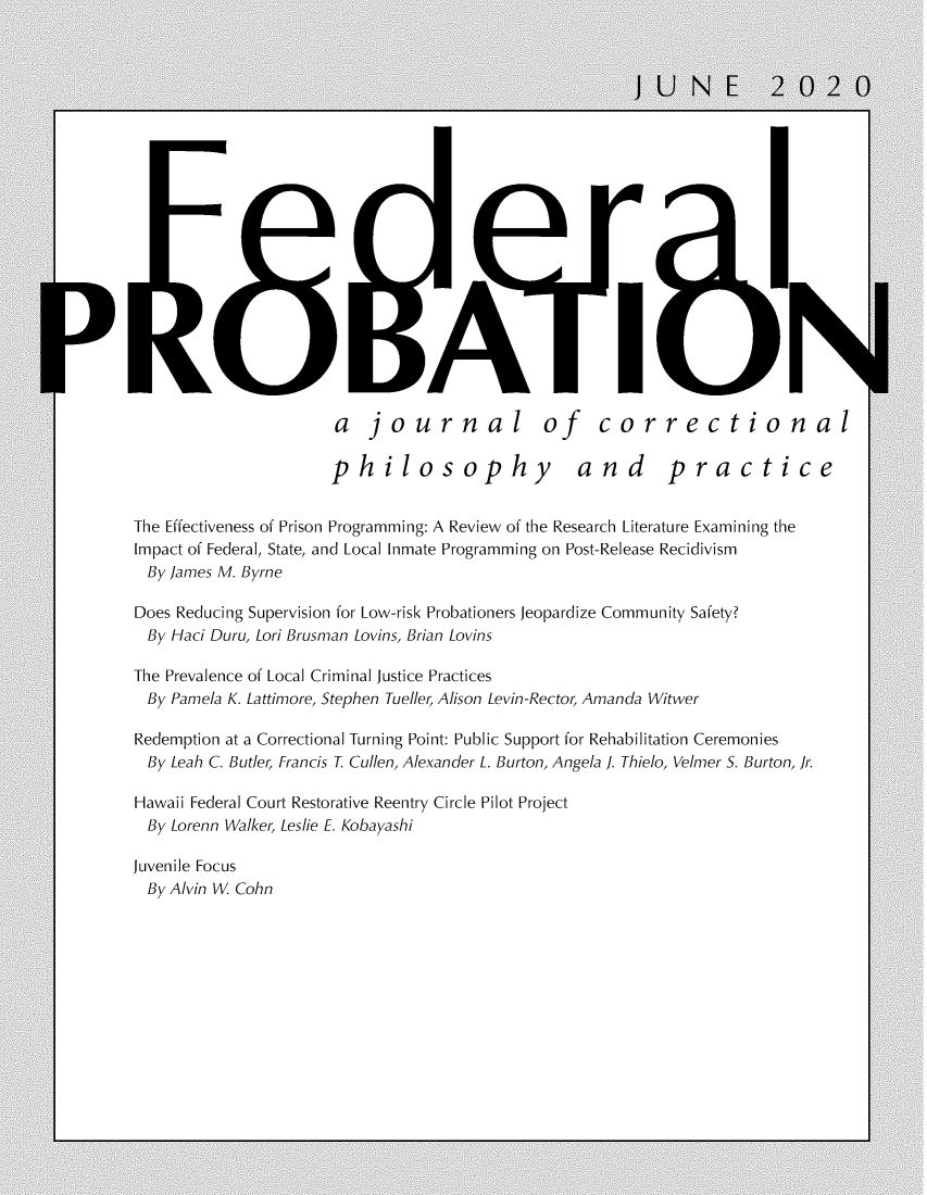handle is hein.journals/fedpro84 and id is 1 raw text is: Ala   journal of correctionalphilosophy andpracticeThe Effectiveness of Prison Programming: A Review of the Research Literature Examining theImpact of Federal, State, and Local Inmate Programming on Post-Release Recidivism  By James M. ByrneDoes Reducing Supervision for Low-risk Probationers Jeopardize Community Safety?  By Haci Duru, Lori Brusman Lovins, Brian LovinsThe Prevalence of Local Criminal Justice Practices  By Pamela K. Lattimore, Stephen Tueller, Alison Levin-Rector, Amanda WitwerRedemption at a Correctional Turning Point: Public Support for Rehabilitation Ceremonies  By Leah C. Butler, Francis T. Cullen, Alexander L. Burton, Angela J. Thielo, Velmer S. Burton, Jr.Hawaii Federal Court Restorative Reentry Circle Pilot Project  By Lorenn Walker, Leslie E. KobayashiJuvenile Focus  By Alvin W. Cohn)1