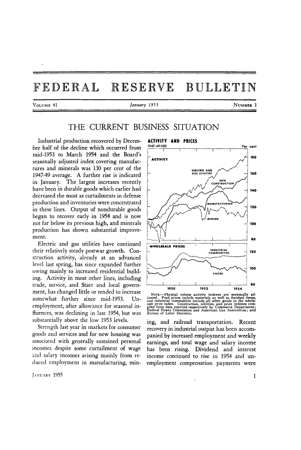 handle is hein.journals/fedred41 and id is 1 raw text is: FEDERAL RESERVE BULLETIN

January 1955

NUMBER 1

THE CURRENT BUSINESS SITUATION

Industrial production recovered by Decem-
ber half of the decline which occurred from
mid-1953 to March 1954 and the Board's
seasonally adjusted index covering manufac-
tures and minerals was 130 per cent of the
1947-49 average. A further rise is indicated
in January. The largest increases recently
have been in durable goods which earlier had
decreased the most as curtailments in defense
production and inventories were concentrated
in these lines. Output of nondurable goods
began to recover early in 1954 and is now
not far below its previous high, and minerals
production has shown substantial improve-
ment.
Electric and gas utilities have continued
their relatively steady postwar growth. Con-
struction activity, already at an advanced
level last spring, has since expanded further
owing mainly to increased residential build-
ing. Activity in most other lines, including
trade, service, and State and local govern-
ment, has changed little or tended to increase
somewhat further since mid-1953.      Un-
employment, after allowance for seasonal in-
fluences, was declining in late 1954, but was
substantially above the low 1953 levels.
Strength last year in markets for consumer
goods and services and for new housing was
associated with generally sustained personal
incomes despite some curtailment of wage
and salary incomes arising mainly from re-
duced employment in manufacturing, min-
JNNUARv 1955

ACTIVITY AND PRICES
1947-49-100

P.r Eint
2180

WHOLESALE PRICES                 I        I
CDSIAOMMO D TIE5     120
100
I                        I                -  so
190             1952              1954
No.T_-Physical volume activity indexes are seasonally ad-
justed. Food prices include materials as well as finished items
and industrial commodities include all other goods in the whole-
sale price index. Construction, utilities, asd prirce indees com-
ied from data reported rmpectiveiy by Commerce Departmentd
edrral Power Commission and American Gas Association; and
Bureau of Labor Statistics.
ing, and railroad transportation. Recent
recovery in industrial output has been accom-
panied by increased employment and weekly
earnings, and total wage and salary income
has    been    rising.   Dividend       and     interest
income continued to rise in 1954 and un-
employment compensation payments were

VOLUME 41


