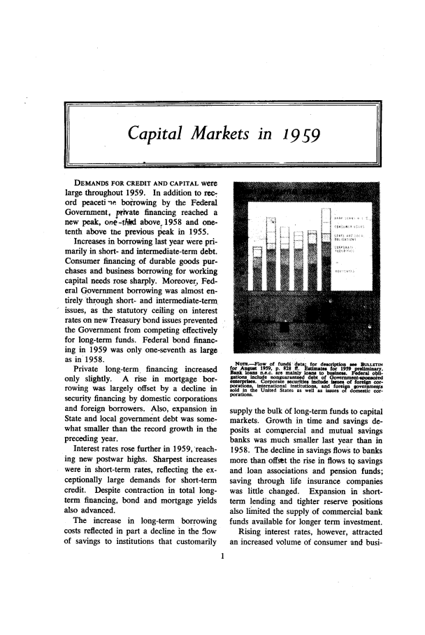 handle is hein.journals/fedred46 and id is 1 raw text is: DEMANDS FOR CREDIT AND CAPITAL were
large throughout 1959. In addition to rec-
ord peaceti ne borowing by the Federal
Government, private financing reached a
new peak, one- 44d above 1958 and one-
tenth above ta previous peak in 1955.
Increases in borrowing last year were pri-
marily in short- and intermediate-term debt.
Consumer financing of durable goods pur-
chases and business borrowing for working
capital needs rose sharply. Moreover, Fed-
eral Government borrowing was almost en-
tirely through short- and intermediate-term
issues, as the statutory ceiling on interest
rates on new Treasury bond issues prevented
the Government from competing effectively
for long-term funds. Federal bond financ-
ing in 1959 was only one-seventh as large
as in 1958.
Private long-term financing increased
only slightly. A rise in mortgage bor-
rowing was largely offset by a decline in
security financing by domestic corporations
and foreign borrowers. Also, expansion in
State and local government debt was some-
what smaller than the record growth in the
preceding year.
Interest rates rose further in 1959, reach-
ing new postwar highs. Sharpest increases
were in short-term rates, reflecting the ex-
ceptionally large demands for short-term
credit. Despite contraction in total long-
term financing, bond and mortgage yields
also advanced.
The increase in long-term borrowing
costs reflected in part a decline in the flow
of savings to institutions that customarily

No=.-Flow of fundi data; for description see But.cnw
for August 1959, p. 928 ft. Estimate, for 1959 preUminary.
ank loans n.e.c. are mainly loans to businers. Federal obli-
gations include nonguaranteed debt of Governnent-.ponooied
enterrises. Corporate securities include Isues of forein cor-
pora.ns, international institutions, and foreign ~overnesest
solto te United States as well as issues of domnestic cor-
porations.
supply the bulk of long-term funds to capital
markets. Growth in time and savings de-
posits at compercial and mutual savings
banks was much smaller last year than in
1958. The decline in savings flows to banks
more than offset the rise in flows tQ savings
and loan associations and pension funds;
saving through life insurance companies
was little changed. Expansion in short-
term lending and tighter reserve positions
also limited the supply of commercial bank
funds available for longer term investment.
Rising interest rates, however, attracted
an increased volume of consumer and busi-

Capital Markets in 19 59

IfJ

It'_


