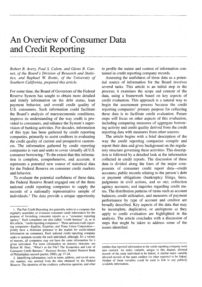 handle is hein.journals/fedred89 and id is 127 raw text is: An Overview of Consumer Data
and Credit Reporting

Robert B. Avery, Paul S. Calem, and Glenn B. Can-
ner of the Board's Division of Research and Statis-
tics, and Raphael W. Bostic, of the University of
Southern California, prepared this article.
For some time, the Board of Governors of the Federal
Reserve System has sought to obtain more detailed
and timely information on the debt status, loan
payment behavior, and overall credit quality of
U.S. consumers. Such information could facilitate
the Board's analysis of macroeconomic conditions,
improve its understanding of the way credit is pro-
vided to consumers, and enhance the System's super-
vision of banking activities. For decades, information
of this type has been gathered by credit reporting
companies, primarily to assist creditors in evaluating
the credit quality of current and prospective custom-
ers. The information gathered by credit reporting
companies is vast and seeks to cover virtually all U.S.
consumer borrowing.' To the extent that this informa-
tion is complete, comprehensive, and accurate, it
represents a potential new source of statistical data
for the Federal Reserve on consumer credit markets
and behavior.
To evaluate the potential usefulness of these data,
the Federal Reserve Board engaged one of the three
national credit reporting companies to supply the
records of a nationally representative sample of
individuals.2 The data provide a unique opportunity
1. The Fair Credit Reporting Act generally refers to a company that
regularly assembles or evaluates consumer credit information for the
purpose of furnishing consumer reports as a consumer reporting
agency. Such companies are also called credit bureaus or, as in
this article, credit reporting companies, Three national credit report-
ing companies-Equifax, Experian, and Trans Union Corporation-
jointly have a dominant presence in the market for credit-related
information on consumers. Each national credit reportng company
seeks to maintain records for each individual, although, for a variety
of reasons, all companies may not have the same information for a
given individual. For more information on industry structure, see
Robert M. Hunt, What's in the File? The Economics and Law of
Consumer Credit Bureaus, Business Review. Federal Reserve Bank
of Philadelphia (second quarter, 2002), pp. 17-24.
2. Identifying information, such as name, address, and social secu-
rity number, was omitted fiom the data obtained by the Federal
Reserve. The identities of the creditors, collection agencies, and other

to profile the nature and content of information con-
tained in credit reporting company records.
Assessing the usefulness of these data as a poten-
tial source of information for the Board involves
several tasks. This article is an initial step in the
process; it examines the scope and content of the
data, using a framework based on key aspects of
credit evaluation. This approach is a natural way to
begin the assessment process because the credit
reporting companies' primary purpose for collecting
these data is to facilitate credit evaluation. Future
steps will focus on other aspects of this evaluation,
including comparing measures of aggregate borrow-
ing activity and credit quality derived from the credit
reporting data with measures from other sources.
The article begins with a brief description of the
way the credit reporting companies compile and
report their data and gives background on the regula-
tory structure governing these activities. This descrip-
tion is followed by a detailed look at the information
collected in credit reports. The discussion of these
data is divided along the lines of the major com-
ponents of consumer credit report data-credit
accounts; public records relating to the person's debt
or payment obligations (bankruptcy filings, liens,
judgments in civil actions, and so on); collection
agency accounts; and inquiries regarding credit sta-
tus. The distribution patterns of items such as account
balances, credit utilization, and measures of payment
performance by type of account and creditor are
broadly described. Key aspects of the data that may
be incomplete, duplicative, or ambiguous as they
apply to credit evaluation are highlighted in the
analysis. The article concludes with a discussion of
steps that might be taken to address some of the
issues identified.
entities that reported information to the credit reporting company were
also omitted. An index variable, unique to this dataset, allowed
record of the same individual to be linked. A similar index variable
allowed records of the same creditor (or other reporter) to be linked.
Neither of these variables could be used to link to any publicly
available information.


