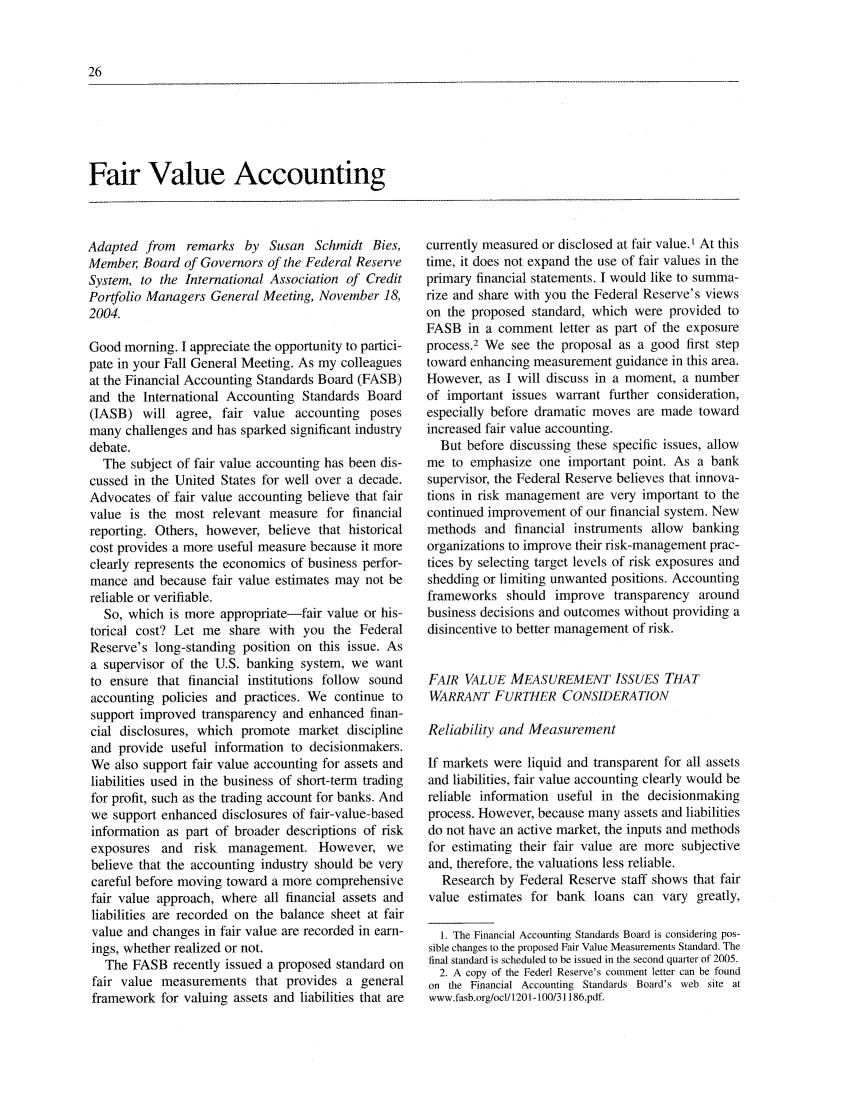 handle is hein.journals/fedred91 and id is 42 raw text is: Fair Value AccountingAdapted from remarks by Susan Schmidt Bies,Member, Board of Governors of the Federal ReserveSystem, to the International Association of CreditPortfolio Managers General Meeting, November 18,2004.Good morning. I appreciate the opportunity to partici-pate in your Fall General Meeting. As my colleaguesat the Financial Accounting Standards Board (FASB)and the International Accounting Standards Board(IASB) will agree, fair value accounting posesmany challenges and has sparked significant industrydebate.The subject of fair value accounting has been dis-cussed in the United States for well over a decade.Advocates of fair value accounting believe that fairvalue is the most relevant measure for financialreporting. Others, however, believe that historicalcost provides a more useful measure because it moreclearly represents the economics of business perfor-mance and because fair value estimates may not bereliable or verifiable.So, which is more appropriate-fair value or his-torical cost? Let me share with you the FederalReserve's long-standing position on this issue. Asa supervisor of the U.S. banking system, we wantto ensure that financial institutions follow soundaccounting policies and practices. We continue tosupport improved transparency and enhanced finan-cial disclosures, which promote market disciplineand provide useful information to decisionmakers.We also support fair value accounting for assets andliabilities used in the business of short-term tradingfor profit, such as the trading account for banks. Andwe support enhanced disclosures of fair-value-basedinformation as part of broader descriptions of riskexposures and risk management. However, webelieve that the accounting industry should be verycareful before moving toward a more comprehensivefair value approach, where all financial assets andliabilities are recorded on the balance sheet at fairvalue and changes in fair value are recorded in earn-ings, whether realized or not.The FASB recently issued a proposed standard onfair value measurements that provides a generalframework for valuing assets and liabilities that arecurrently measured or disclosed at fair value.t At thistime, it does not expand the use of fair values in theprimary financial statements. I would like to summa-rize and share with you the Federal Reserve's viewson the proposed standard, which were provided toFASB in a comment letter as part of the exposureprocess.2 We see the proposal as a good first steptoward enhancing measurement guidance in this area.However, as I will discuss in a moment, a numberof important issues warrant further consideration,especially before dramatic moves are made towardincreased fair value accounting.But before discussing these specific issues, allowme to emphasize one important point. As a banksupervisor, the Federal Reserve believes that innova-tions in risk management are very important to thecontinued improvement of our financial system. Newmethods and financial instruments allow bankingorganizations to improve their risk-management prac-tices by selecting target levels of risk exposures andshedding or limiting unwanted positions. Accountingframeworks should improve transparency aroundbusiness decisions and outcomes without providing adisincentive to better management of risk.FAIR VALUE MEASUREMENT ISS UES THATWARRANT FURTHER CONSIDERATIONReliability and MeasurementIf markets were liquid and transparent for all assetsand liabilities, fair value accounting clearly would bereliable information useful in the decisionmakingprocess. However, because many assets and liabilitiesdo not have an active market, the inputs and methodsfor estimating their fair value are more subjectiveand, therefore, the valuations less reliable.Research by Federal Reserve staff shows that fairvalue estimates for bank loans can vary greatly,1. The Financial Accounting Standards Board is considering pos-sible changes to the proposed Fair Value Measurements Standard. Thefinal standard is scheduled to be issued in the second quarter of 2005.2. A copy of the Federl Reserve's comment letter can be foundon the Financial Accounting Standards Board's web site atwww.fasb.org/ocl/1201 -100/31186.pdf.