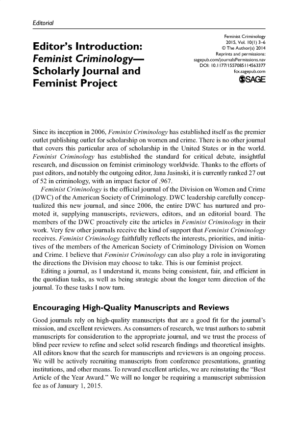 handle is hein.journals/femcrim10 and id is 1 raw text is: Editorial                                                               Feminist Criminology                                                               2015, Vol. 10(1) 3-6Editor's Introduction:                                            Author(s) 2014                                                            Reprints and permissions:Femnist Cririnologym-.                               sagepub.com/journalsPermissions.nav                                                       DOI: 10.1177/1557085114563377Scholarly Journal andfcx.sagepub.comFeminist Project                                                    OSAGESince its inception in 2006, Feminist Criminology has established itself as the premieroutlet publishing outlet for scholarship on women and crime. There is no other journalthat covers this particular area of scholarship in the United States or in the world.Feminist Criminology has  established the standard for critical debate, insightfulresearch, and discussion on feminist criminology worldwide. Thanks to the efforts ofpast editors, and notably the outgoing editor, Jana Jasinski, it is currently ranked 27 outof 52 in criminology, with an impact factor of .967.   Feminist Criminology is the official journal of the Division on Women and Crime(DWC)   of the American Society of Criminology. DWC leadership carefully concep-tualized this new journal, and since 2006, the entire DWC has nurtured and pro-moted  it, supplying manuscripts, reviewers, editors, and an editorial board. Themembers  of the DWC  proactively cite the articles in Feminist Criminology in theirwork. Very few other journals receive the kind of support that Feminist Criminologyreceives. Feminist Criminology faithfully reflects the interests, priorities, and initia-tives of the members of the American Society of Criminology Division on Womenand Crime. I believe that Feminist Criminology can also play a role in invigoratingthe directions the Division may choose to take. This is our feminist project.   Editing a journal, as I understand it, means being consistent, fair, and efficient inthe quotidian tasks, as well as being strategic about the longer term direction of thejournal. To these tasks I now turn.Encouraging High-Quality Manuscripts and ReviewsGood  journals rely on high-quality manuscripts that are a good fit for the journal'smission, and excellent reviewers. As consumers of research, we trust authors to submitmanuscripts for consideration to the appropriate journal, and we trust the process ofblind peer review to refine and select solid research findings and theoretical insights.All editors know that the search for manuscripts and reviewers is an ongoing process.We  will be actively recruiting manuscripts from conference presentations, grantinginstitutions, and other means. To reward excellent articles, we are reinstating the BestArticle of the Year Award. We will no longer be requiring a manuscript submissionfee as of January 1, 2015.