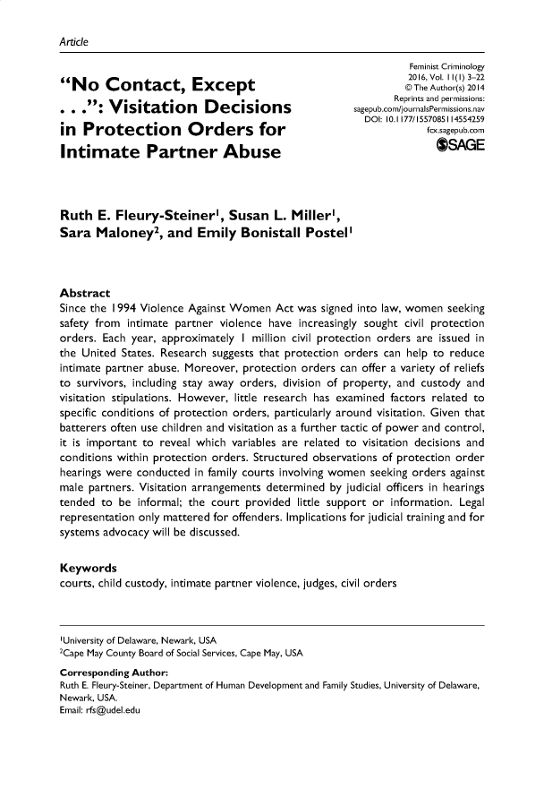 handle is hein.journals/femcrim11 and id is 1 raw text is: Article                                                              Feminist Criminology                                                              2016, Vol. I 1(1) 3-22No     Contact, Except                                      @ The Author(s) 2014                                                           Reprints and permissions:         : Visitation     Decisions                 sagepub.com/journalsPermissions.nav                                                      DOI: 10.1177/1557085114554259in  Pfcx.sagepub.comIntimate Partner Abuse                                             OSAGERuth   E. Fleury-Steiner', Susan L. Miller',Sara   Maloney2,   and  Emily   Bonistall   PostellAbstractSince the I994 Violence Against Women Act was signed into law, women seekingsafety from intimate partner violence have increasingly sought civil protectionorders. Each year, approximately I million civil protection orders are issued inthe United States. Research suggests that protection orders can help to reduceintimate partner abuse. Moreover, protection orders can offer a variety of reliefsto survivors, including stay away orders, division of property, and custody andvisitation stipulations. However, little research has examined factors related tospecific conditions of protection orders, particularly around visitation. Given thatbatterers often use children and visitation as a further tactic of power and control,it is important to reveal which variables are related to visitation decisions andconditions within protection orders. Structured observations of protection orderhearings were conducted in family courts involving women seeking orders againstmale partners. Visitation arrangements determined by judicial officers in hearingstended to  be informal; the court provided little support or information. Legalrepresentation only mattered for offenders. Implications for judicial training and forsystems advocacy will be discussed.Keywordscourts, child custody, intimate partner violence, judges, civil orders'University of Delaware, Newark, USA2Cape May County Board of Social Services, Cape May, USACorresponding Author:Ruth E. Fleury-Steiner, Department of Human Development and Family Studies, University of Delaware,Newark, USA.Email: rfs@udel.edu