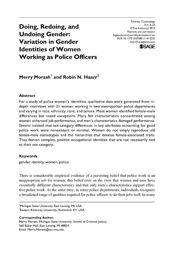 handle is hein.journals/femcrim7 and id is 1 raw text is: Doing, Redoing, andUndoing Gender:Variation in GenderIdentities of WomenWorking as Police Officers          Feminist Criminology                  7(1) 3-23          @The Author(s) 2012        Reprints and permission:Sagepub.com/journalspermissions.nav  DOI: 10.1177/155708511 1413253          http://fcx.sagepub.com               OSAGEMerry Morashl and Robin N. Haarr2AbstractFor a study of police women's identities, qualitative data were generated from in-depth interviews with 21 women  working in two metropolitan police departmentsand varying in race, ethnicity, rank, and tenure. Most women identified female-maledifferences but noted exceptions. Many felt characteristics concentrated amongwomen   enhanced job performance, and men's characteristics damaged performance.Several insisted that sex-category differences in key attributes accounting for goodpolice work were  nonexistent or minimal. Women   do not simply reproduce oldfemale-male stereotypes and the hierarchies that devalue female-associated traits.They fashion complex, positive occupational identities that are not necessarily tiedto their sex category.Keywordsgender identity, women, policeThere is considerable empirical evidence of a persisting belief that police work is aninappropriate job for women; this belief rests on the view that women and men haveessentially different characteristics and that only men's characteristics support effec-tive police work. At the same time, in some police departments, individuals recognizea broadened range of qualities required for police officers to do their jobs well. In many'Michigan State University, East Lansing, Ml, USA2Eastern Kentucky University, Richmond, KY, USACorresponding Author:Merry Morash, Michigan State University, School of Criminal justice,560 Baker Hall, East Lansing, MI 48824Email: Merry.Morash@ssc.msu.edu