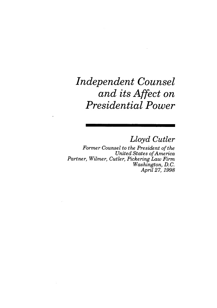 handle is hein.journals/fgrls11 and id is 1 raw text is: Independent Counseland its Affect onPresidential PowerLloyd CutlerFormer Counsel to the President of theUnited States ofAmericaPartner, Wilmer, Cutler, Pickering Law FirmWashington, D.C.April 27, 1998
