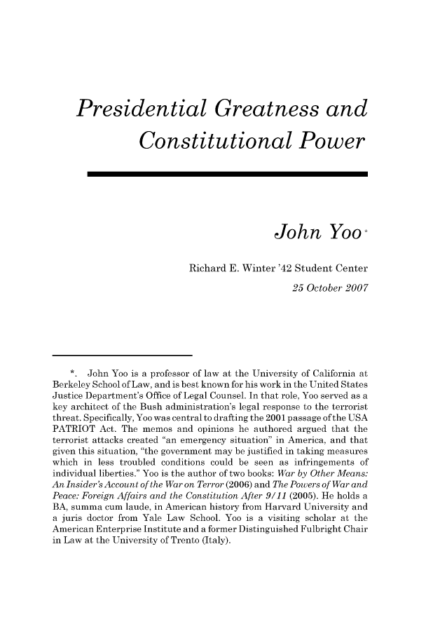 handle is hein.journals/fgrls19 and id is 1 raw text is: Presidential Greatness andConstitutional PowerJohn YooRichard E. Winter '42 Student Center25 October 2007*. John Yoo is a professor of law at the University of California atBerkeley School of Law, and is best known for his work in the United StatesJustice Department's Office of Legal Counsel. In that role, Yoo served as akey architect of the Bush administration's legal response to the terroristthreat. Specifically, Yoo was central to drafting the 2001 passage of the USAPATRIOT Act. The memos and opinions he authored argued that theterrorist attacks created an emergency situation in America, and thatgiven this situation, the government may be justified in taking measureswhich in less troubled conditions could be seen as infringements ofindividual liberties. Yoo is the author of two books: War by Other Means:An Insider's Account of the War on Terror (2006) and The Powers of War andPeace: Foreign Affairs and the Constitution After 9/11 (2005). He holds aBA, summa cum laude, in American history from Harvard University anda juris doctor from Yale Law School. Yoo is a visiting scholar at theAmerican Enterprise Institute and a former Distinguished Fulbright Chairin Law at the University of Trento (Italy).