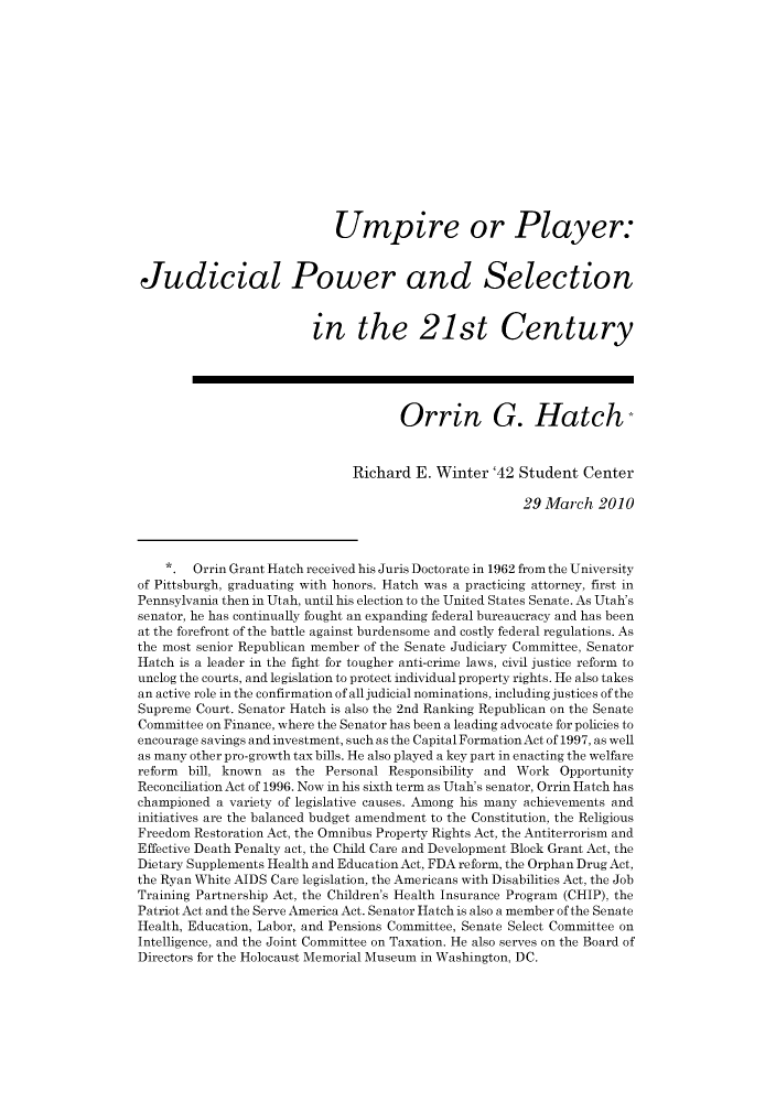handle is hein.journals/fgrls21 and id is 1 raw text is: Umpire or Player:Judicial Power and Selectionin the 21st CenturyOrrin G. HatchRichard E. Winter '42 Student Center29 March 2010*. Orrin Grant Hatch received his Juris Doctorate in 1962 from the Universityof Pittsburgh, graduating with honors. Hatch was a practicing attorney, first inPennsylvania then in Utah, until his election to the United States Senate. As Utah'ssenator, he has continually fought an expanding federal bureaucracy and has beenat the forefront of the battle against burdensome and costly federal regulations. Asthe most senior Republican member of the Senate Judiciary Committee, SenatorHatch is a leader in the fight for tougher anti-crime laws, civil justice reform tounclog the courts, and legislation to protect individual property rights. He also takesan active role in the confirmation of all judicial nominations, including justices of theSupreme Court. Senator Hatch is also the 2nd Ranking Republican on the SenateCommittee on Finance, where the Senator has been a leading advocate for policies toencourage savings and investment, such as the Capital Formation Act of 1997, as wellas many other pro-growth tax bills. He also played a key part in enacting the welfarereform bill, known as the Personal Responsibility and Work OpportunityReconciliation Act of 1996. Now in his sixth term as Utah's senator, Orrin Hatch haschampioned a variety of legislative causes. Among his many achievements andinitiatives are the balanced budget amendment to the Constitution, the ReligiousFreedom Restoration Act, the Omnibus Property Rights Act, the Antiterrorism andEffective Death Penalty act, the Child Care and Development Block Grant Act, theDietary Supplements Health and Education Act, FDA reform, the Orphan Drug Act,the Ryan White AIDS Care legislation, the Americans with Disabilities Act, the JobTraining Partnership Act, the Children's Health Insurance Program (CHIP), thePatriot Act and the Serve America Act. Senator Hatch is also a member of the SenateHealth, Education, Labor, and Pensions Committee, Senate Select Committee onIntelligence, and the Joint Committee on Taxation. He also serves on the Board ofDirectors for the Holocaust Memorial Museum in Washington, DC.