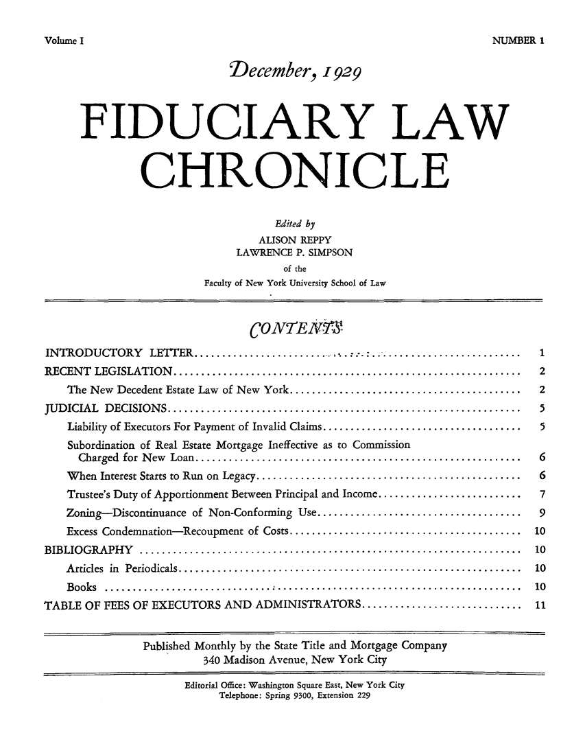 handle is hein.journals/fidulchr1 and id is 1 raw text is: Volme INUMBER.1December, 1929FIDUCIARY LAWCHRONICLEEdited byALISON REPPYLAWRENCE P. SIMPSONof theFaculty of New York University School of Law(CONTENEINTRODUCTORY LETTER.............:.                                          ......   1RECENT LEGISLATION..........          ............................................... 2The New Decedent Estate Law of New York.......   ............................... 2JUDICIAL DECISIONS...         ....................................................... 5Liability of Executors For Payment of Invalid Claims.... ............................. 5Subordination of Real Estate Mortgage Ineffective as to CommissionCharged for New Loan   ..................................................... 6When Interest Starts to Run on Legacy....... .................................... 6Trustee's Duty of Apportionment Between Principal and Income.........................7Zoning-Discontinuance of Non-Conforming Use..................................9Excess Condemnation-Recoupment of Costs......................................10BIBLIOGRAPHY       ..............................................................10Articles in Periodicals........................................................1Books     ................................................................... 10TABLE OF FEES OF EXECUTORS AND ADMINISTRATORS........................... 11Published Monthly by the State Title and Mortgage Company340 Madison Avenue, New York CityEditorial Office: Washington Square East, New York CityTelephone: Spring 9300, Extension 229volume I