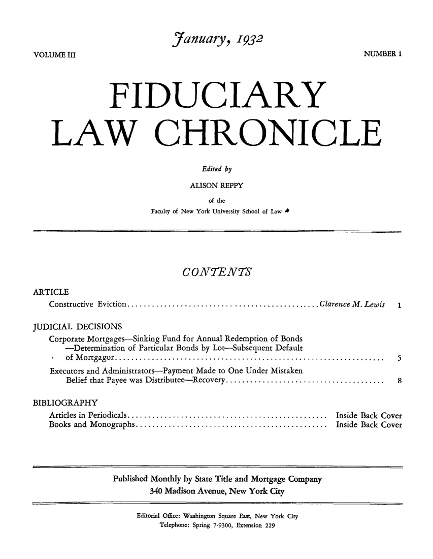 handle is hein.journals/fidulchr3 and id is 1 raw text is: January, 1932NUMBER 1VOLUME IIIFIDUCIARYLAWCHRONICLEEdited byALISON REPPYof theFaculty of New York University School of Law *CONTENTSARTICLEConstructive  Eviction...............................................Clarence M  . LewisJUDICIAL DECISIONSCorporate Mortgages-Sinking Fund for Annual Redemption of Bonds-Determination of Particular Bonds by Lot-Subsequent Defaultof Mortgagor.   ........................................................Executors and Administrators-Payment Made to One Under MistakenBelief that Payee was Distributee-Recovery..................................58BIBLIOGRAPHYArticles in Periodicals............................................ Inside Back CoverBooks and Monographs.......................................... Inside Back CoverPublished Monthly by State Title and Mortgage Company340 Madison Avenue, New York CityEditorial Office: Washington Square East, New York CityTelephone: Spring 7-9300, Extension 229