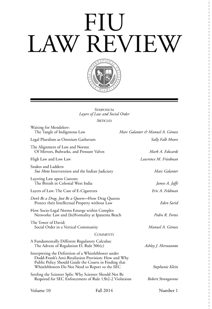 handle is hein.journals/fiulawr10 and id is 1 raw text is: 




                            FIU




LAW REVIEW












                                 SYMPosIUM
                         Layers ofLaw and Social Order
                                  ARTICLES
 Waiting for Mendeleev:
   The Tangle of Indigenous Law              Marc Galanter erManuelA. Gomez
 Legal Pluralism as Omnium Gatherum                         Sally Falk Moore
 The Alignment of Law and Norms:
   Of Mirrors, Bulwarks, and Pressure Valves               Mark A. Edwards
 High Law and Low Law                                  Lawrence M Friedman
 Snakes and Ladders:
   Suo Moto Intervention and the Indian Judiciary             Marc Galanter
 Layering Law upon Custom:
   The British in Colonial West India                         James A. Jaffe
 Layers of Law: The Case of E-Cigarettes                     Eric A. Feldman
 Don't Be a Drag, Just Be a Queen-How Drag Queens
   Protect their Intellectual Property without Law               Eden Sand
 How  Socio-Legal Norms Emerge within Complex
   Networks: Law and (In)Formality at Ipanema Beach           Pedro R. Fortes
 The Tower of David:
   Social Order in a Vertical Community                    ManuelA. Gomez


                               COMMENTS
A Fundamentally Different Regulatory Calculus:
  The Advent of Regulation D, Rule 506(c)
Interpreting the Definition of a Whistleblower under
  Dodd-Frank's Anti-Retaliation Provision: How and Why
  Public Policy Should Guide the Courts in Finding that
  Whistleblowers Do Not Need to Report to the SEC
Settling the Scienter Split: Why Scienter Should Not Be
  Required for SEC Enforcement of Rule 13b2-2 Violations


Ashleyj Hersutamto



    Stephanie Klein

  Robert Strongarone


Volume  10


Fall 2014


Number  1



