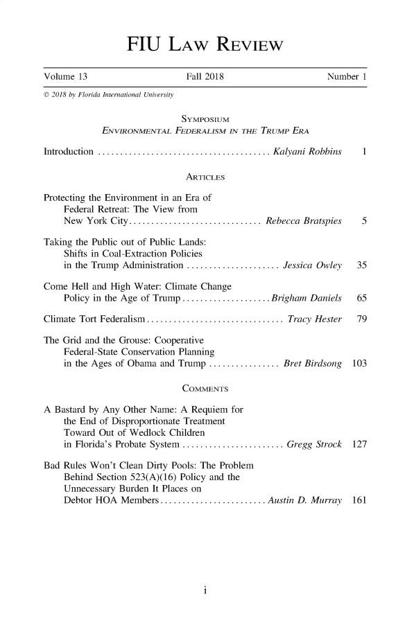 handle is hein.journals/fiulawr13 and id is 1 raw text is: 


FIU LAW REVIEW


Volume  13                     Fall 2018                     Number 1
© 2018 by Florida International University

                             Symposium
            ENVIRONMENTAL   FEDERALISM  IN THE TRUMP ERA

Introduction  .................................Kalyani   Robbins    1

                              ARTICLES

Protecting the Environment in an Era of
    Federal Retreat: The View from
    New  York City .........................   Rebecca  Bratspies   5

Taking the Public out of Public Lands:
    Shifts in Coal-Extraction Policies
    in the Trump Administration ..................Jessica Owley    35

Come  Hell and High Water: Climate Change
    Policy in the Age of Trump ................  Brigham Daniels   65

Climate Tort Federalism ..........................  Tracy Hester   79

The Grid and the Grouse: Cooperative
    Federal-State Conservation Planning
    in the Ages of Obama and Trump ..............Bret   Birdsong  103

                              COMMENTS

A Bastard by Any Other Name: A  Requiem for
    the End of Disproportionate Treatment
    Toward  Out of Wedlock Children
    in Florida's Probate System ................... Gregg Strock  127

Bad Rules Won't Clean Dirty Pools: The Problem
    Behind Section 523(A)(16) Policy and the
    Unnecessary Burden It Places on
    Debtor HOA  Members  ...    ................. Austin D. Murray 161


i


