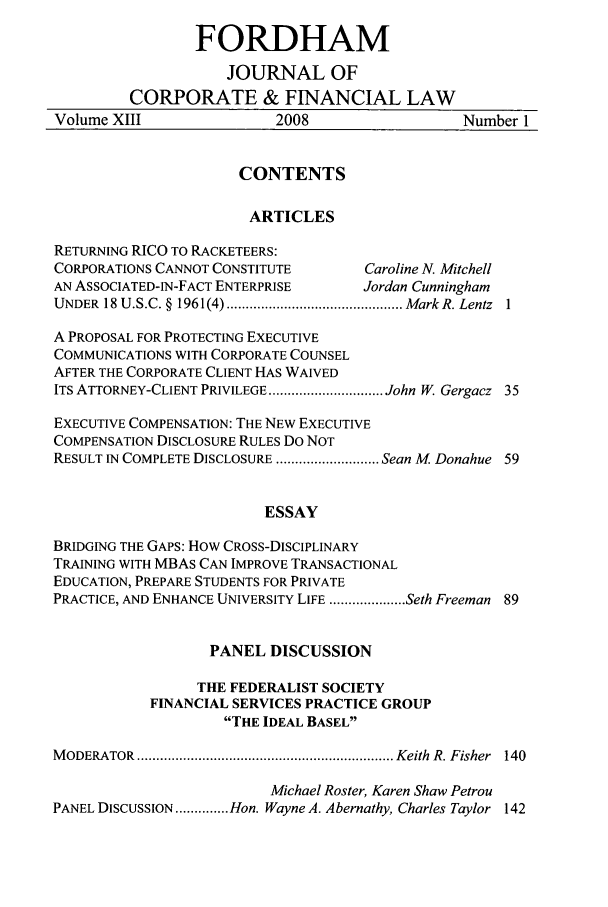 handle is hein.journals/fjcf13 and id is 1 raw text is: FORDHAMJOURNAL OFCORPORATE & FINANCIAL LAWVolume XIII                2008                   Number 1CONTENTSARTICLESRETURNING RICO TO RACKETEERS:CORPORATIONS CANNOT CONSTITUTE        Caroline N. MitchellAN ASSOCIATED-IN-FACT ENTERPRISE      Jordan CunninghamUNDER  18 U.S.C. §  1961(4) .............................................. MarkR. Lentz  1A PROPOSAL FOR PROTECTING EXECUTIVECOMMUNICATIONS WITH CORPORATE COUNSELAFTER THE CORPORATE CLIENT HAS WAIVEDITS ATTORNEY-CLIENT PRIVILEGE .............................. John W. Gergacz 35EXECUTIVE COMPENSATION: THE NEW EXECUTIVECOMPENSATION DISCLOSURE RULES DO NOTRESULT IN COMPLETE DISCLOSURE ........................... Sean M Donahue 59ESSAYBRIDGING THE GAPS: HOW CROSS-DISCIPLINARYTRAINING WITH MBAs CAN IMPROVE TRANSACTIONALEDUCATION, PREPARE STUDENTS FOR PRIVATEPRACTICE, AND ENHANCE UNIVERSITY LIFE .................... Seth Freeman 89PANEL DISCUSSIONTHE FEDERALIST SOCIETYFINANCIAL SERVICES PRACTICE GROUPTHE IDEAL BASELM ODERATOR  ................................................................... Keith  R. Fisher  140Michael Roster, Karen Shaw PetrouPANEL DISCUSSION .............. Hon. Wayne A. Abernathy, Charles Taylor 142