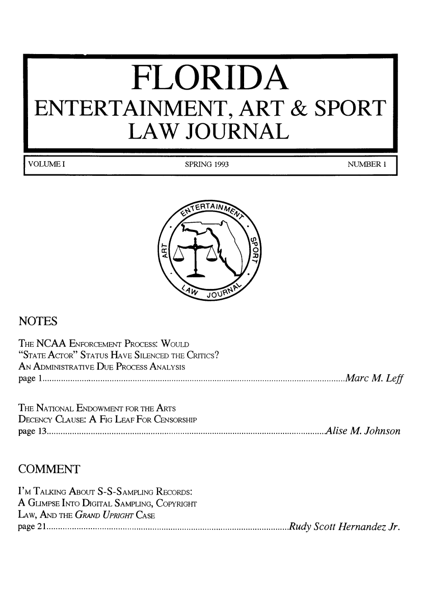 handle is hein.journals/fleaslj1 and id is 1 raw text is: FLORIDA
ENTERTAINMENT, ART & SPORT
LAW JOURNAL
VOLUME I   SPRING 1993  NUMBER 1

NOTES
THE NCAA ENFORCEMENT PROCESS: WOULD
STATE AcrOR STATUS HAVE SILENCED THE CRITICS?
AN ADMINISTRATIVE DUE PROCESS ANALYSIS
page  1 ................................................................................................................................... M a rc  M .  L eff
THE NATIONAL ENDOWMENT FOR THE ARTS
DECENCY CLAUSE: A FIG LEAF FOR CENSORSHIP
page  13  ......................................................................................................................... A lise  M . J oh n son
COMMENT
I'M TALKING ABoUT S-S-SAMPLING RECoRDs:
A GLIMPSE INTO DIGITAL SAMPLING, COPYRIGHT
LAW, AND THE GRAND UPRIGHT CASE
page  21 .......................................................................................................... R udy  Scott  H ernandez  Jr.


