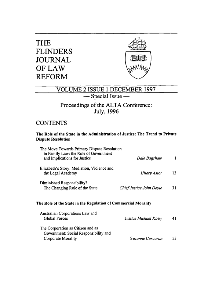 handle is hein.journals/flinlj2 and id is 1 raw text is: THEFLINDERSJOURNALOF LAWREFORMVOLUME 2 ISSUE 1 DECEMBER 1997- Special Issue -Proceedings of the ALTA Conference:July, 1996CONTENTSThe Role of the State in the Administration of Justice: The Trend to PrivateDispute ResolutionThe Move Towards Primary Dispute Resolutionin Family Law: the Role of Governmentand Implications for Justice                    Dale Bagshaw       IElizabeth's Story: Mediation, Violence andthe Legal Academy                                 Hilary Astor    13Diminished Responsibility?The Changing Role of the State         ChiefJustice John Doyle    31The Role of the State in the Regulation of Commercial MoralityAustralian Corporations Law andGlobal Forces                            Justice Michael Kirby    41The Corporation as Citizen and asGovernment: Social Responsibility andCorporate Morality                          Suzanne Corcoran      53