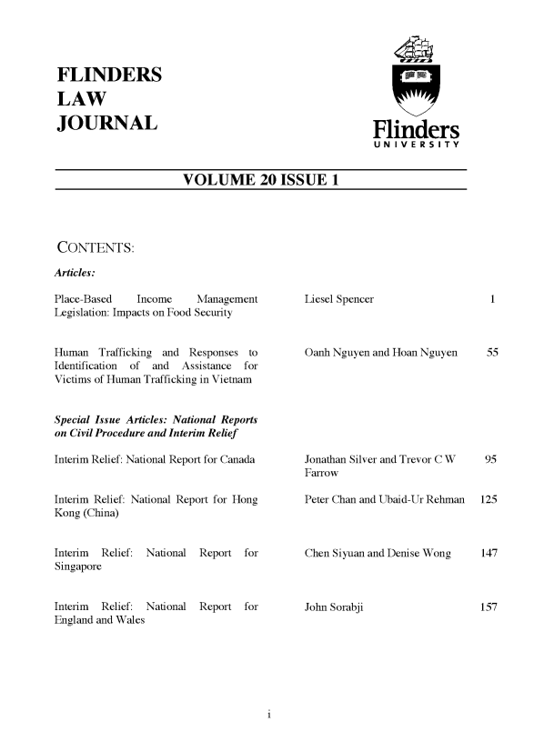 handle is hein.journals/flinlj20 and id is 1 raw text is: FLINDERSLAWJOURNALFlindersU NI VE RS IT YVOLUME 20 ISSUE 1CONTENTS:Articles:Place-Based   Income     ManagementLegislation: Impacts on Food SecurityHuman   Trafficking and Responses toIdentification  of  and  Assistance  forVictims of Human Trafficking in VietnamSpecial Issue Articles: National Reportson Civil Procedure and Interim ReliefInterim Relief: National Report for CanadaInterim Relief: National Report for HongKong (China)Interim Relief: National Report forSingaporeInterim Relief: National Report forEngland and WalesLiesel SpencerOanh Nguyen and Hoan NguyenJonathan Silver and Trevor C WFarrowPeter Chan and Ubaid-Ur RehmanChen Siyuan and Denise WongJohn Sorabji