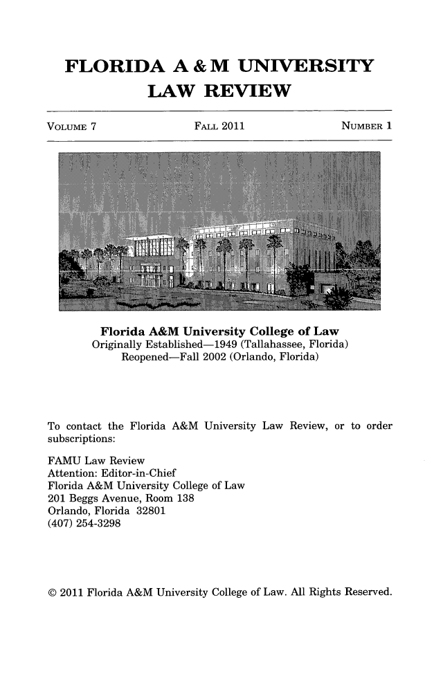 handle is hein.journals/floramulr7 and id is 1 raw text is: FLORIDA A & M UNIVERSITY
LAW REVIEW
VOLUME 7  FALL 2011  NUMBER 1

Florida A&M University College of Law
Originally Established-1949 (Tallahassee, Florida)
Reopened-Fall 2002 (Orlando, Florida)
To contact the Florida A&M University Law Review, or to order
subscriptions:
FAMU Law Review
Attention: Editor-in-Chief
Florida A&M University College of Law
201 Beggs Avenue, Room 138
Orlando, Florida 32801
(407) 254-3298

© 2011 Florida A&M University College of Law. All Rights Reserved.


