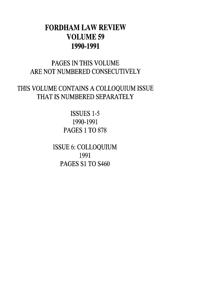 handle is hein.journals/flr59 and id is 1 raw text is: FORDHAM LAW REVIEWVOLUME 591990-1991PAGES IN THIS VOLUMEARE NOT NUMBERED CONSECUTIVELYTHIS VOLUME CONTAINS A COLLOQUIUM ISSUETHAT IS NUMBERED SEPARATELYISSUES 1-51990-1991PAGES 1 TO 878ISSUE 6: COLLOQUIUM1991PAGES Si TO S460