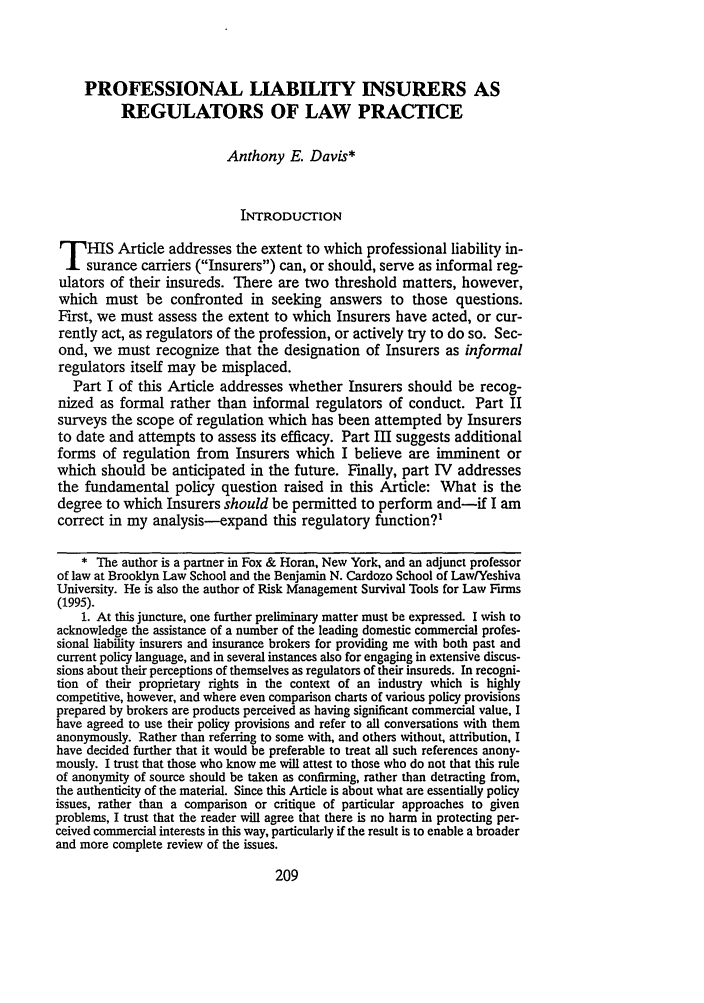 handle is hein.journals/flr65 and id is 227 raw text is: PROFESSIONAL LIABILITY INSURERS AS
REGULATORS OF LAW PRACTICE
Anthony E. Davis*
INTRODUCTION
T HIS Article addresses the extent to which professional liability in-
surance carriers (Insurers) can, or should, serve as informal reg-
ulators of their insureds. There are two threshold matters, however,
which must be confronted in seeking answers to those questions.
First, we must assess the extent to which Insurers have acted, or cur-
rently act, as regulators of the profession, or actively try to do so. Sec-
ond, we must recognize that the designation of Insurers as informal
regulators itself may be misplaced.
Part I of this Article addresses whether Insurers should be recog-
nized as formal rather than informal regulators of conduct. Part II
surveys the scope of regulation which has been attempted by Insurers
to date and attempts to assess its efficacy. Part III suggests additional
forms of regulation from Insurers which I believe are imminent or
which should be anticipated in the future. Finally, part IV addresses
the fundamental policy question raised in this Article: What is the
degree to which Insurers should be permitted to perform and-if I am
correct in my analysis-expand this regulatory function?'
* The author is a partner in Fox & Horan, New York, and an adjunct professor
of law at Brooklyn Law School and the Benjamin N. Cardozo School of LawlYeshiva
University. He is also the author of Risk Management Survival Tools for Law Firms
(1995).
1. At this juncture, one further preliminary matter must be expressed. I wish to
acknowledge the assistance of a number of the leading domestic commercial profes-
sional liability insurers and insurance brokers for providing me with both past and
current policy language, and in several instances also for engaging in extensive discus-
sions about their perceptions of themselves as regulators of their insureds. In recogni-
tion of their proprietary rights in the context of an industry which is highly
competitive, however, and where even comparison charts of various policy provisions
prepared by brokers are products perceived as having significant commercial value, I
have agreed to use their policy provisions and refer to all conversations with them
anonymously. Rather than referring to some with, and others without, attribution, I
have decided further that it would be preferable to treat all such references anony-
mously. I trust that those who know me will attest to those who do not that this rule
of anonymity of source should be taken as confirming, rather than detracting from,
the authenticity of the material. Since this Article is about what are essentially policy
issues, rather than a comparison or critique of particular approaches to given
problems, I trust that the reader will agree that there is no harm in protecting per-
ceived commercial interests in this way, particularly if the result is to enable a broader
and more complete review of the issues.


