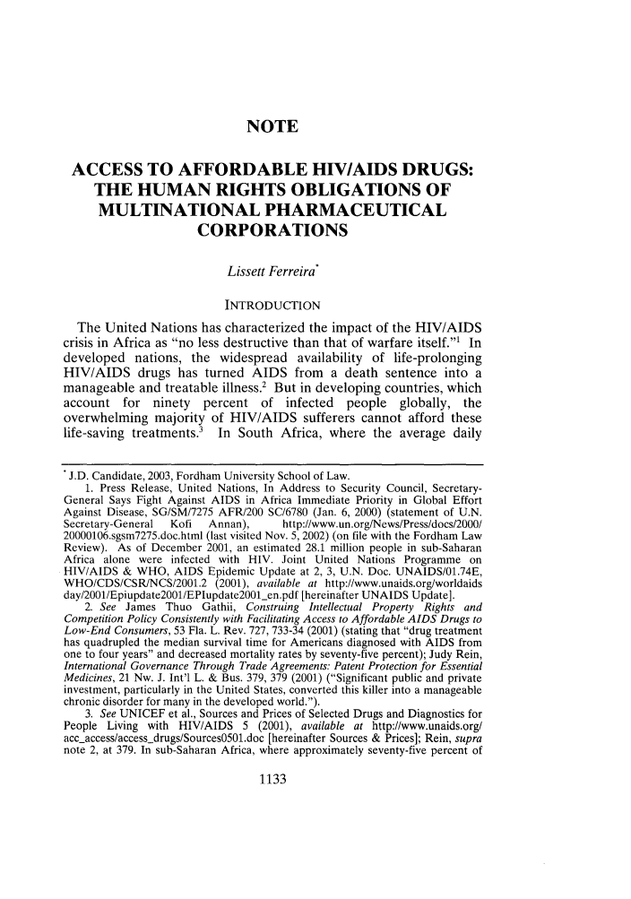 handle is hein.journals/flr71 and id is 1149 raw text is: NOTE
ACCESS TO AFFORDABLE HIV/AIDS DRUGS:
THE HUMAN RIGHTS OBLIGATIONS OF
MULTINATIONAL PHARMACEUTICAL
CORPORATIONS
Lissett Ferreira*
INTRODUCTION
The United Nations has characterized the impact of the HIV/AIDS
crisis in Africa as no less destructive than that of warfare itself.1 In
developed nations, the widespread availability of life-prolonging
HIV/AIDS drugs has turned AIDS from a death sentence into a
manageable and treatable illness.2 But in developing countries, which
account for    ninety   percent of infected      people   globally, the
overwhelming majority of HIV/AIDS sufferers cannot afford these
life-saving treatments.' In South Africa, where the average daily
J.D. Candidate, 2003, Fordham University School of Law.
1. Press Release, United Nations, In Address to Security Council, Secretary-
General Says Fight Against AIDS in Africa Immediate Priority in Global Effort
Against Disease, SG/SM/7275 AFR/200 SC/6780 (Jan. 6, 2000) (statement of U.N.
Secretary-General  Kofi  Annan),      http://www.un.org/News/Press/docs/2000/
20000106.sgsm7275.doc.html (last visited Nov. 5, 2002) (on file with the Fordham Law
Review). As of December 2001, an estimated 28.1 million people in sub-Saharan
Africa alone were infected with HIV. Joint United Nations Programme on
HIV/AIDS & WHO, AIDS Epidemic Update at 2, 3, U.N. Doc. UNAIDS/01.74E,
WHO/CDS/CSR/NCS/2001.2 (2001), available at http://www.unaids.org/worldaids
day/2001/Epiupdate200l/EPIupdate200_len.pdf [hereinafter UNAIDS Update].
2. See James Thuo Gathii, Construing Intellectual Property Rights and
Competition Policy Consistently with Facilitating Access to Affordable AIDS Drugs to
Low-End Consumers, 53 Fla. L. Rev. 727, 733-34 (2001) (stating that drug treatment
has quadrupled the median survival time for Americans diagnosed with AIDS from
one to four years and decreased mortality rates by seventy-five percent); Judy Rein,
International Governance Through Trade Agreements: Patent Protection for Essential
Medicines, 21 Nw. J. Int'l L. & Bus. 379, 379 (2001) (Significant public and private
investment, particularly in the United States, converted this killer into a manageable
chronic disorder for many in the developed world.).
3. See UNICEF et al., Sources and Prices of Selected Drugs and Diagnostics for
People Living with HIV/AIDS 5 (2001), available at http://www.unaids.org/
acc-access/access-drugs/Sources05Ol.doc [hereinafter Sources & Prices]; Rein, supra
note 2, at 379. In sub-Saharan Africa, where approximately seventy-five percent of

1133


