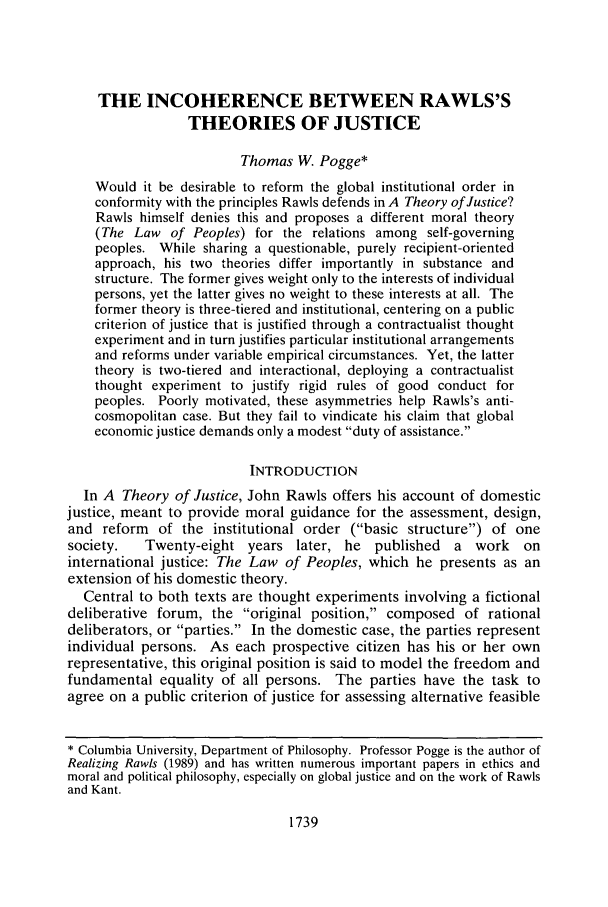 handle is hein.journals/flr72 and id is 1757 raw text is: THE INCOHERENCE BETWEEN RAWLS'STHEORIES OF JUSTICEThomas W. Pogge*Would it be desirable to reform the global institutional order inconformity with the principles Rawls defends in A Theory of Justice?Rawls himself denies this and proposes a different moral theory(The Law of Peoples) for the relations among self-governingpeoples. While sharing a questionable, purely recipient-orientedapproach, his two theories differ importantly in substance andstructure. The former gives weight only to the interests of individualpersons, yet the latter gives no weight to these interests at all. Theformer theory is three-tiered and institutional, centering on a publiccriterion of justice that is justified through a contractualist thoughtexperiment and in turn justifies particular institutional arrangementsand reforms under variable empirical circumstances. Yet, the lattertheory is two-tiered and interactional, deploying a contractualistthought experiment to justify rigid rules of good conduct forpeoples. Poorly motivated, these asymmetries help Rawls's anti-cosmopolitan case. But they fail to vindicate his claim that globaleconomic justice demands only a modest duty of assistance.INTRODUCTIONIn A Theory of Justice, John Rawls offers his account of domesticjustice, meant to provide moral guidance for the assessment, design,and reform of the institutional order (basic structure) of onesociety.   Twenty-eight years later, he published    a work    oninternational justice: The Law of Peoples, which he presents as anextension of his domestic theory.Central to both texts are thought experiments involving a fictionaldeliberative forum, the original position, composed of rationaldeliberators, or parties. In the domestic case, the parties representindividual persons. As each prospective citizen has his or her ownrepresentative, this original position is said to model the freedom andfundamental equality of all persons. The parties have the task toagree on a public criterion of justice for assessing alternative feasible* Columbia University, Department of Philosophy. Professor Pogge is the author ofRealizing Rawls (1989) and has written numerous important papers in ethics andmoral and political philosophy, especially on global justice and on the work of Rawlsand Kant.1739