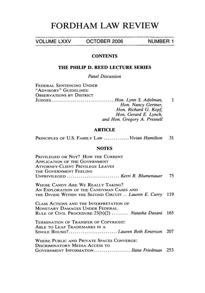 handle is hein.journals/flr75 and id is 1 raw text is: FORDHAM LAW REVIEWVOLUME LXXV        OCTOBER 2006            NUMBER 1CONTENTSTHE PHILIP D. REED LECTURE SERIESPanel DiscussionFEDERAL SENTENCING UNDERADVISORY GUIDELINES:OBSERVATIONS BY DISTRICTJUDGES ................................ Hon. Lynn  S. Adelman,  1Hon. Nancy Gertner,Hon. Richard G. Kopf,Hon. Gerard E. Lynch,and Hon. Gregory A. PresnellARTICLEPRINCIPLES OF U.S. FAMILY LAW ............. Vivian Hamilton  31NOTESPRIVILEGED OR NOT? How THE CURRENTAPPLICATION OF THE GOVERNMENTATrORNEY-CLIENT PRIVILEGE LEAVESTHE GOVERNMENT FEELINGUNPRIVILEGED  ........................... Kerri R. Blumenauer  75WHOSE CANDY ARE WE REALLY TAKING?AN EXPLORATION OF THE CANDYMAN CASES ANDTHE DIVIDE WITHIN THE SECOND CIRCUIT .. Lauren E. Curry 119CLASS ACTIONS AND THE INTERPRETATION OFMONETARY DAMAGES UNDER FEDERALRULE OF CIVIL PROCEDURE 23(b)(2) ......... Natasha Dasani 165TERMINATION OF TRANSFER OF COPYRIGHT:ABLE TO LEAP TRADEMARKS IN ASINGLE BOUND? ......................... Lauren Beth Emerson  207WHERE PUBLIC AND PRIVATE SPACES CONVERGE:DISCRIMINATORY MEDIA ACCESS TOGOVERNMENT INFORMATION ................... Ilana Friedman 253